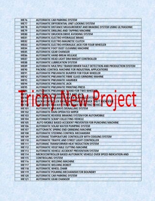 ME76 AUTOMATIC CAR PARKING SYSTEM
ME77 AUTOMATIC DIFFERENTIAL UNIT LOCKING SYSTEM
ME78 AUTOMATIC DISTANCE MEASUREMENT AND BRAKING SYSTEM USING ULTRASONIC
ME79 AUTOMATIC DRILLING AND TAPPING MACHINE
ME80 AUTOMATIC DRUCKEN DRIVE AVOIDING SYSTEM
ME81 AUTOMATIC ELECTRO HYDRAULIC BRAKE
ME82 AUTOMATIC ELECTRO MAGNETIC CLUTCH
ME83 AUTOMATIC ELECTRO-HYDRAULIC JACK FOR FOUR WHEELER
ME84 AUTOMATIC FOOT DUST CLEANING MACHINE
ME85 AUTOMATIC GEAR CHANGER
ME86 AUTOMATIC HAND BREAK RELEASE
ME87 AUTOMATIC HEAD LIGHT DIM/BRIGHT CONTROLLER
ME88 AUTOMATIC LUBRICATION SYSTEM
ME89 AUTOMATIC MULTIPLE TRANSFORMER FAULT DETECTION AND PRODUCTION SYSTEM
ME90 PACKING CONTROL MACHINE FOR INDUSTRIAL APPLICATIONS
ME91 AUTOMATIC PNEUMATIC BUMPER FOR FOUR WHEELER
ME92 AUTOMATIC PNEUMATIC FIBRE GLASS GRINDING MAHINE
ME93 AUTOMATIC PNEUMATIC HAMMER
ME94 AUTOMATIC PNEUMATIC JACK
ME95 AUTOMATIC PNEUMATIC PRINTING PRESS
ME96 AUTOMATIC PNEUMATIC STAND FOR TWO WHEELER
ME97 AUTOMATIC PNEUMATIC VICE AND JACK
ME98 AUTOMATIC PNEUMATIC WATER PUMPING SYSTEM
ME99 MICROCONTROLLER BASED AUTOMATIC POWER THEFT IDENTIFIER
ME100 AUTOMATIC RAILWAY TRACK CRACK DETECTING VEHICLE
ME101 AUTOMATIC RAILWAYS SIGNALLING SYSTEM
ME102 AUTOMATIC RAIN OPERATED WIPER
ME103 AUTOMATIC REVERSE BRAKING SYSTEM FOR AUTOMOBILE
ME104 AUTOMATIC SCRAP COLLECTING VEHICLE
ME105 AUTO MOBILE BASED ACCIDENT PREVENTER FOR PUNCHING MACHINE
ME106 AUTOMATIC SOLAR WATER PUMPING SYSTEM
ME107 AUTTOMATIC SPRING END GRINDING MACHINE
ME108 AUTOMATIC STEERING CONTROL MECHANSIM
ME109 AUTOMAIC TEMPERATURE CONTROLLER WITH COOLING SYSTEM
ME110 AUTOMATIC TRAFFIC AND STREET LIGHT CONTROLLER
ME111 AUTOMAIC TRANSFORMER HEAT REDUCTION SYSTEM
ME112 AUTOMATIC VEGETABLE CUTTING MACHINE
ME113 AUTOMATIC VEHICLE ACCIDENT PREVENTION SYSTEM
ME114 MICROCONTROLLER BASED AUTOMATIC VEHICLE OVER SPEED INDICATION AND
ME115 CONTROLLING SYSTEM
ME116 AUTOMATIC WELDING MACHINE
ME117 AUTOMATIC WELDING ROBOT
ME118 AUTOMATIC WHEEL CHAIR
ME119 AUTOMATIC POURING MECHANISM FOR BOUNDRY
ME120 AUTOMATIC CAR PARKING SYSTEM
ME121 AUTOMATIC GEAR CHANGER
 