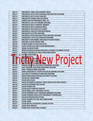 ME214 PNEUMATIC THREE AXIS MODERN TRILER
ME215 PNEUMATIC AUTO FEED PUNCHING AND RIVETING MACHINE
ME216 PNEUMATIC AUTO GEAR CHANGER
ME217 PNEUMATIC DOUBLE AXIS JCB MODEL
ME218 FABRICATION OF PNEUMATIC DRILL JIG
ME219 PNEUMATIC LEAF CUP MAKING MACHINE
ME220 PNEUMATIC MULTI-PURPOSE GRINDER
ME221 PNEUMATIC MULTI-PURPOSE PRESS
ME222 PNEUMATIC PICK AND PLACE ROBOT
ME223 PNEUMATIC QUICK RETURN MECHANISM
ME224 PNEUMATIC SLOTTING MACHINE
ME225 PNEUMATIC SLOW AND HIGH SPEED DRILLING MACHINE
ME226 PHENUMATIC AUTO FEED DRILLING MACHINE
ME227 PNEUMATIC MACHINING TIME REDUCTION IN SHAPER
ME228 PORTABLE WATER SERVICE UNIT
ME229 POWER SAVING SYSTEM FOR LATHE
ME230 QUICK LIFTING JACK WITH GEAR ARRANGMENT
ME231 RADIAL PLUNGER PUMP
ME232 MICROCONTROLLER BASED RAILWAYS ACCIDENT AVOIDING SYSTEM
ME233 REMOTE CONTROLLED VIDEO ANALYSING ROBOT
ME234 ROTARY GEAR PUMP
ME235 ROTARY KALLER
ME236 ROTARY VACUUM PUMP
ME237 SAND COLLECTING MACHINE
ME238 SELF CENTRING FOUR JAW CHUCK
ME239 SENSOR OPERATED AUTOMATIC RAMMING MACHINE
ME240 SHEET BENDING AND BEND REMOVING MECHINE
ME241 SHEET STRAIGHTENING MACHINE
ME242 SIMPLE INDEXING BY STEPPER MOTOR IN SHAPING MACHINE
ME243 SLOTTING ATTACHMENT IN DRILLING MACHINE
ME244 SMARTCARD BASED PREPAID ELECTRICITY SYSTEM
ME245 SOLAR AIR CONDITIONER
ME246 SOLAR AIR COOLER
ME247 SOLAR AUTOMATIC RAILWAY TRACK CRACK DETECTING VEHICLE
ME248 SOLAR AUTOMOBILE AIR COOLER
ME249 SOLAR HYBRID CAR
ME250 SOLAR MULTI-PURPOSE SPRAYER
ME251 SOLAR PANEL AUTO TRACKING SYSTEM
ME252 SOLAR POWERED AUTO CHARGING GRINDING MACHINE
ME253 SOLAR POWERED HEAD LIGHT DIM/BRIGHT CONTROLLER
ME254 SOLAR REFRIGERATION SYSTEM
ME255 SOLAR THERMO ELECTRIC AIR CONDITIONER
ME256 SOLAR TRAIN
ME257 SOLAR WATER CUM ROOM COOLING SYSTEM
ME258 SOLAR SEED SPRAYER
ME259 SPARK PLUG TESTER AND CLEANER
 
