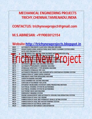 MECHANICAL ENGINEERING PROJECTS
TRICHY,CHENNAI,TAMILNADU,INDIA
CONTACTUS: trichynewproject@gmail.com
M.S.ABINESAN: +919003012154
Website:http://trichynewprojects.blogspot.in
ME01 AUTOMATIC PNEUMATIC GLASS HOLE DRILLING MACHINE
ME02 SOLAR POWER USING AGRICULTURAL BASE PADDY CLEANING SYSTEM USING
ME03 AUTO FEED PNEUMATIC VICE
ME04 WATER MIXED FUEL ENGINE USING BLENDED WITH HYDROGEN GAS
ME05 ELECTRICAL STEERING SYSTEM IN AUTOMOBILE
ME06 AUTOMATIC PNEUUMATIC GLASS GRINDING MACHINE
ME07 AUTOMATIC PNEUMATIC BRAKE FOR HILLS STATION
ME08 AUTOMATIC CONVEYER WITH PNEUMATIC REJECTION SYSTEM
ME09 AUTOMATIC DOUBLE AXIS WELDING MACHINE
ME10 AUTOMATIC PHENUMATIC GRINDING MACHINE
ME11 HYDRAULIC OPERTAED V TYPE BENDING MACHINE
ME12 AUTOMATIC HYDRAULIC PIPE VICE
ME13 AUTOMATIC PNEUMATIC CAN CRUSHER WITH CONTENEOUS FEEDING SYSTEM
ME14 FABRICATION OF TURBO SUPER CHARGER
ME15 PNEUMATIC INJECTION MOULDING MACHINE
ME16 CHAPATHI MAKING MACHINE
ME17 COLD CHAMBER DIE CASTING MACHINE
ME18 CONTOUR ATTACHMENT FOR LATHE
ME19 EFFICIENCY INCREASING SYSTEM BY USING PREHEATING METHOD
ME20 ELECTRICAL STEERING SYSTEM IN AUTOMOBILE
ME21 ELECTRICAL STEERING SYSTEM IN AUTOMOBILE
ME22 ELECTRONIC HACK SAW MACHINE
ME23 EMERGENCY BRAKING SYSTEM
ME24 ENGINE MANAGEMENT AND AUTOMATIC COOLING FAN OPERATENG SYSTEM
ME25 FABRICATION OF DUAL FUEL ENGINE
ME26 FABRICATION OF DUAL SIDE HYDRAULIC VEHICLE LIFTING SYSTEM
ME27 FABRICATION OF DUAL SIDE WATER PUMPING SYSTEM
ME28 FABRICATION OF ELECTRICAL SCREW JACK
ME29 FABRICATION OF MOTORISED COIN SEPARATER
 