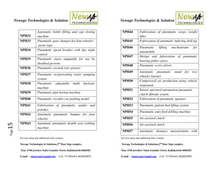 Newage Technologies & Solution Newage Technologies & Solution
For new ideas and additional titles contact: For new ideas and additional titles contact:
Newage Technologies & Solutions,2nd
floor Suja complex, Newage Technologies & Solutions,2nd
floor Suja complex,
Near ANB jewelers Nattu Gounder Street, Kallakurichi-6060202 Near ANB jewellers Nattu Gounder Street, Kallakurichi-6060202
E-mail : ntsnewage@gmail.com Cell: 7373894403, 8122227872 E-mail : ntsnewage@gmail.com Cell: 7373894403, 8122227872
Page15
NPH32
Automatic bottle filling and cap closing
machine
NPH33 Pneumatic gear changer for four wheeler
-proto type
NPH34 Pneumatic speed breaker with day night
control
NPH35 Pneumatic stairs adaptable for use by
disabled persons
NPH36 Pneumatic coconut tree sprayer
NPH37 Pneumatic reciprocating water pumping
system
NPH38 Pneumatic adjustable multi hacksaw
machine
NPH39 Pneumatic pipe boring machine
NPH40 Pneumatic circular car parking model
NPH41 Fabrication of pneumatic sander and
polisher
NPH42 Automatic pneumatic bumper for four
wheeler
NPH43 Automatic pneumatic double axis welding
machine
NPH44 Fabrication of pneumatic cargo weight
lifter
NPH45 Fabrication of automatic indexing drill jig
NPH46 Pneumatic lifting mechanisam for
automobile
NPH47 Design and fabrication of pneumatic
bearing puller, press
NPH48 Pneumatic screw driver
NPH49 Automatic pneumatic stand for two
wheeler learner
NPH50 Compressed air production using vehicle
suspenson
NPH51 Sensor operated automation pneumatic
clutch &brake system
NPH52 Fabrication of pneumatic spanner
NPH53 Pneumatic patient bed lifting system
NPH54 Pneumatic auto feed drilling machine
NPH55 Air assisted clutch
NPH56 Air assisted clutch
NPH57 Automatic distance measurement with
 