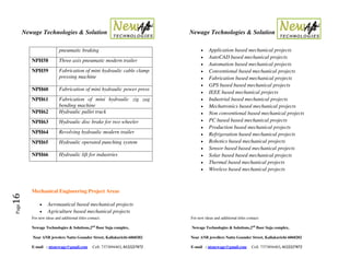Newage Technologies & Solution Newage Technologies & Solution
For new ideas and additional titles contact: For new ideas and additional titles contact:
Newage Technologies & Solutions,2nd
floor Suja complex, Newage Technologies & Solutions,2nd
floor Suja complex,
Near ANB jewelers Nattu Gounder Street, Kallakurichi-6060202 Near ANB jewellers Nattu Gounder Street, Kallakurichi-6060202
E-mail : ntsnewage@gmail.com Cell: 7373894403, 8122227872 E-mail : ntsnewage@gmail.com Cell: 7373894403, 8122227872
Page16
pneumatic braking
NPH58 Three axis pneumatic modern trailer
NPH59 Fabrication of mini hydraulic cable clamp
pressing machine
NPH60 Fabrication of mini hydraulic power press
NPH61 Fabrication of mini hydraulic zig zag
bending machine
NPH62 Hydraulic pallet truck
NPH63 Hydraulic disc brake for two wheeler
NPH64 Revolving hydraulic modern trailer
NPH65 Hydraulic operated punching system
NPH66 Hydraulic lift for industries
Mechanical Engineering Project Areas
 Aeronautical based mechanical projects
 Agriculture based mechanical projects
 Application based mechanical projects
 AutoCAD based mechanical projects
 Automation based mechanical projects
 Conventional based mechanical projects
 Fabrication based mechanical projects
 GPS based based mechanical projects
 IEEE based mechanical projects
 Industrial based mechanical projects
 Mechatronics based mechanical projects
 Non conventional based mechanical projects
 PC based based mechanical projects
 Production based mechanical projects
 Refrigeration based mechanical projects
 Robotics based mechanical projects
 Sensor based based mechanical projects
 Solar based based mechanical projects
 Thermal based mechanical projects
 Wireless based mechanical projects
 