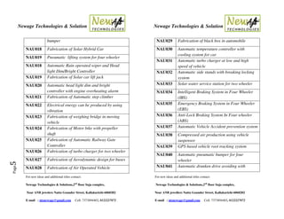 Newage Technologies & Solution Newage Technologies & Solution
For new ideas and additional titles contact: For new ideas and additional titles contact:
Newage Technologies & Solutions,2nd
floor Suja complex, Newage Technologies & Solutions,2nd
floor Suja complex,
Near ANB jewelers Nattu Gounder Street, Kallakurichi-6060202 Near ANB jewellers Nattu Gounder Street, Kallakurichi-6060202
E-mail : ntsnewage@gmail.com Cell: 7373894403, 8122227872 E-mail : ntsnewage@gmail.com Cell: 7373894403, 8122227872
Page5
bumper
NAU018 Fabrication of Solar Hybrid Car
NAU019 Pneumatic lifting system for four wheeler
NAU018 Automatic Rain operated wiper and Head
light Dim/Bright Controller
NAU019 Fabrication of Solar car lift jack
NAU020 Automatic head light dim and bright
controller with engine overheating alarm
NAU021 Fabrication of Automatic step climber
NAU022 Electrical energy can be produced by using
vibration
NAU023 Fabrication of weighing bridge in moving
vehicle
NAU024 Fabrication of Motor bike with propeller
shaft
NAU025 Fabrication of Automatic Railway Gate
Controller
NAU026 Fabrication of turbo charger for two wheeler
NAU027 Fabrication of Aerodynamic design for buses
NAU028 Fabrication of Air Operated Vehicle
NAU029 Fabrication of black box in automobile
NAU030 Automatic temperature controller with
cooling system for car
NAU031 Automatic turbo charger at low and high
speed of vehicle
NAU032 Automatic side stands with breaking locking
system
NAU033 Solar water service station for two wheeler
NAU034 Intelligent Braking System in Four Wheeler
(IBS)
NAU035 Emergency Braking System in Four Wheeler
(EBS)
NAU036 Anti-Lock Braking System In Four wheeler
(ABS)
NAU037 Automatic Vehicle Accident prevention system
NAU038 Compressed air production using vehicle
suspensor
NAU039 GPS based vehicle root tracking system
NAU040 Automatic pneumatic bumper for four
wheeler
NAU041 Automatic drunken drive avoiding with
 
