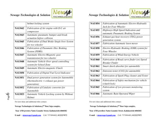 Newage Technologies & Solution Newage Technologies & Solution
For new ideas and additional titles contact: For new ideas and additional titles contact:
Newage Technologies & Solutions,2nd
floor Suja complex, Newage Technologies & Solutions,2nd
floor Suja complex,
Near ANB jewelers Nattu Gounder Street, Kallakurichi-6060202 Near ANB jewellers Nattu Gounder Street, Kallakurichi-6060202
E-mail : ntsnewage@gmail.com Cell: 7373894403, 8122227872 E-mail : ntsnewage@gmail.com Cell: 7373894403, 8122227872
Page6
helmet locking system
NAU042 Fabrication of Air engine with D.C air
compressor
NAU043 Automatic pneumatic bumper and break
actuation before collision
NAU045 Fabrication of Dual Brake Single liver System
for two wheeler
NAU046 Fabrication of Pneumatic Disc Braking
System (PDBS)
NAU047 Automatic Electro-Magnetic gear
transmission for two wheeler
NAU048 Automatic Vehicle Over speed controlling
system for School Zone
NAU049 Automatic Electro-magnetic Clutch
NAU050 Fabrication of Digital Fuel Level Indicator
NAU051 Dual power generation system for Automobile
(thermoelectric + exhaust gas power
generation)
NAU052 Fabrication of Catalytic converter for
Automobile
NAU053 Automatic Vehicle Locking system by Without
Helmet
NAU054 Fabrication of Automatic Electro-Hydraulic
Jack for Four Wheeler
NAU055 Highways High Speed Indication and
automatic Pneumatic Braking System
NAU056 Exhaust gas heat recovery (TEG) power
generation system
NAU057 Fabrication Automatic lawn mover
NAU058 Electro-Hydraulic Braking (EHB) system for
Four Wheeler
NAU059 Fabrication of Wind Energy Vehicle
NAU060 Fabrication of Road curve finder (or) Speed
Breaker Finder
NAU061 Smart shock absorber for automobile
NAU062 Emission tester (CO2) for automobile
NAU063 Fabrication of Spark Plug cleaner and Tester
NAU064 Fabrication of Safety mechanism for vehicle
(clutch lock)
NAU065 Fabrication of tyre pressure monitoring
system
NAU066 Automatic Rain Operated Wiper
 