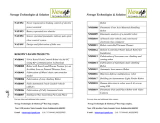 Newage Technologies & Solution Newage Technologies & Solution
For new ideas and additional titles contact: For new ideas and additional titles contact:
Newage Technologies & Solutions,2nd
floor Suja complex, Newage Technologies & Solutions,2nd
floor Suja complex,
Near ANB jewelers Nattu Gounder Street, Kallakurichi-6060202 Near ANB jewellers Nattu Gounder Street, Kallakurichi-6060202
E-mail : ntsnewage@gmail.com Cell: 7373894403, 8122227872 E-mail : ntsnewage@gmail.com Cell: 7373894403, 8122227872
Page8
NAU092 Novel regenerative braking control of electric
power-assisted
NAU093 Battery operated two wheeler
NAU094 Sensor operated pneumatic railway gate open
close control system
NAU095 Design and fabrication of bike tree
ROBOTICS BASED PROJECTS
NMR001 Voice Based Path Control Robot via the PC
Using RF Communication Technology
NMR002 Robot with Search and Rescue Feature for an
Accident Area or Natural Disaster Area
NMR003 Fabrication of Wheel chair cum stretcher
model
NMR004 Fabrication of step climbing Robot
NMR005 Fully Automated Track Guided Vehicle
(ATGV)
NMR006 Fabrication of Fully Automated train
NMR007 Intelligent Way Searching Pick and Place
Robot
NMR008 Pneumatic Four Axis Material Handling
Robot
NMR009 Kinematic analysis of a parallel robot
NMR010 AI based solar vehicle and coin based
electronic bus conductor
NMR011 Robot controlled Vacuum Cleaner
NMR012 Remote Controlled Water Splash Robot for
Gardening
NMR013 Fabrication of Arecanut tree climbing and
cutting robot
NMR014 Fabrication of Automatic Stair climbing
Robot
NMR015 Automatic lawn mower Robot
NMR016 Man less defense multipurpose robot
NMR017 Building an Autonomous Light Finder Robot
NMR018 Human detection in robot search & rescue
using PIR
NMR019 Pneumatic Pick and Place Robot with Video
Camera
 