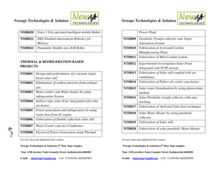 Newage Technologies & Solution Newage Technologies & Solution
For new ideas and additional titles contact: For new ideas and additional titles contact:
Newage Technologies & Solutions,2nd
floor Suja complex, Newage Technologies & Solutions,2nd
floor Suja complex,
Near ANB jewelers Nattu Gounder Street, Kallakurichi-6060202 Near ANB jewellers Nattu Gounder Street, Kallakurichi-6060202
E-mail : ntsnewage@gmail.com Cell: 7373894403, 8122227872 E-mail : ntsnewage@gmail.com Cell: 7373894403, 8122227872
Page9
NMR020 Voice / Tele operated intelligent mobile Robot
NMR021 SMS Enabled Autonomous Robotics for
Military
NMR022 Pneumatic Double axis JCB Robot
THERMAL & REFRIGERATION BASED
PROJECTS
NTH001 Design and performance of a vacuum single
basin solar still
NTH002 Elimination of carbon particles from exhaust
gas
NTH003 Water cooler cum Water heater by using
refrigeration System
NTH004 Indirect type solar dryer integrated with solar
air heater
NTH005 Power generation and refrigeration by using
waste heat from IC engine
NTH006 Fabrication of Double reflection solar still
NTH007 Water Cooler cum Air Conditioner
NTH008 Electrical Power Generation using Thermal
Power Plant
NTH009 Parabolic Trough collector cum Vapor
Adsorption System
NTH010 Fabrication of Activated Carbon
Manufacturing Plant
NTH011 Fabrication of Mist Coolant system
NTH012 Experimental investigation Solar Pond
integrated with PCM storage
NTH013 Fabrication of Solar still coupled with air
conditioner
NTH014 Fabrication of Peltier air cooler cum heater
NTH015 Solar water Desalination by using photovoltaic
method
NTH016 Solar Parabolic trough collector with auto
tracking
NTH017 Fabrication of shell and Tube heat exchanger
NTH018 Solar Water Heater by using parabolic
collector
NTH019 Fabrication of Solar still
NTH020 Fabrication of solar parabolic Water Heater
 