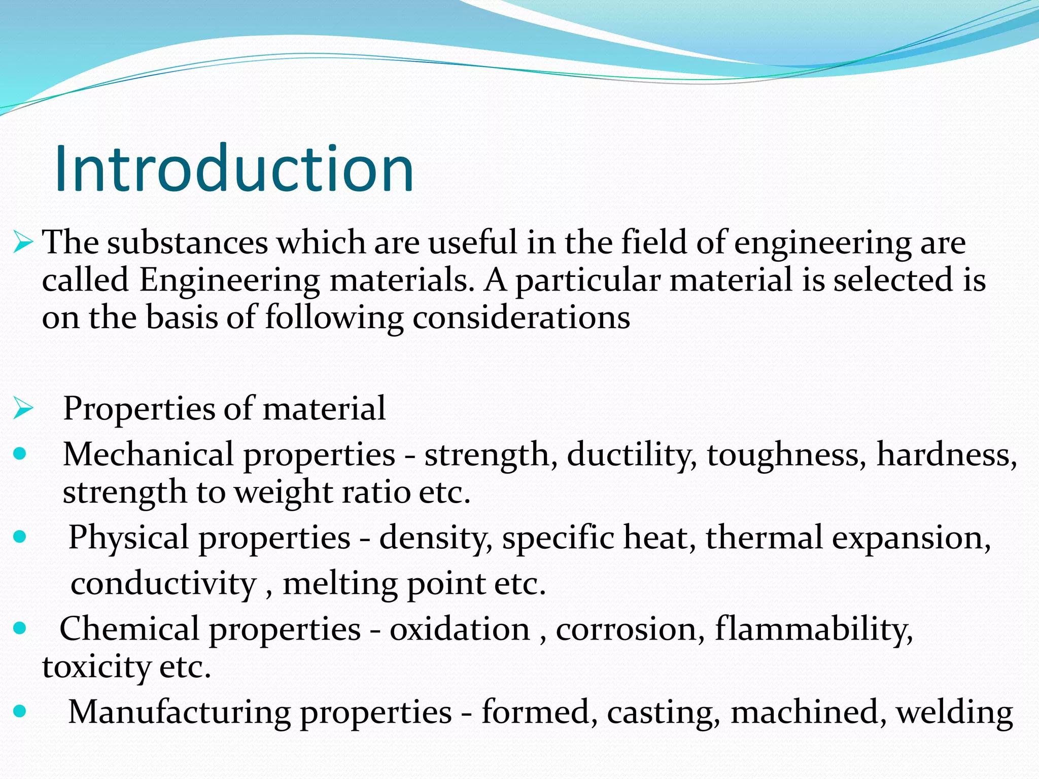 Introduction
 The substances which are useful in the field of engineering are
called Engineering materials. A particular material is selected is
on the basis of following considerations
 Properties of material
 Mechanical properties - strength, ductility, toughness, hardness,
strength to weight ratio etc.
 Physical properties - density, specific heat, thermal expansion,
conductivity , melting point etc.
 Chemical properties - oxidation , corrosion, flammability,
toxicity etc.
 Manufacturing properties - formed, casting, machined, welding
 
