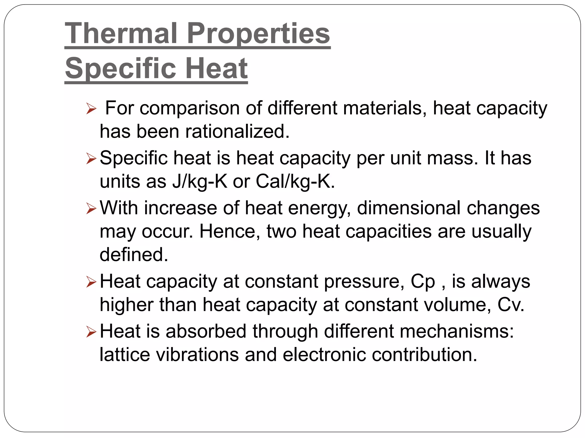 Thermal Properties
Specific Heat
 For comparison of different materials, heat capacity
has been rationalized.
Specific heat is heat capacity per unit mass. It has
units as J/kg-K or Cal/kg-K.
With increase of heat energy, dimensional changes
may occur. Hence, two heat capacities are usually
defined.
Heat capacity at constant pressure, Cp , is always
higher than heat capacity at constant volume, Cv.
Heat is absorbed through different mechanisms:
lattice vibrations and electronic contribution.
 