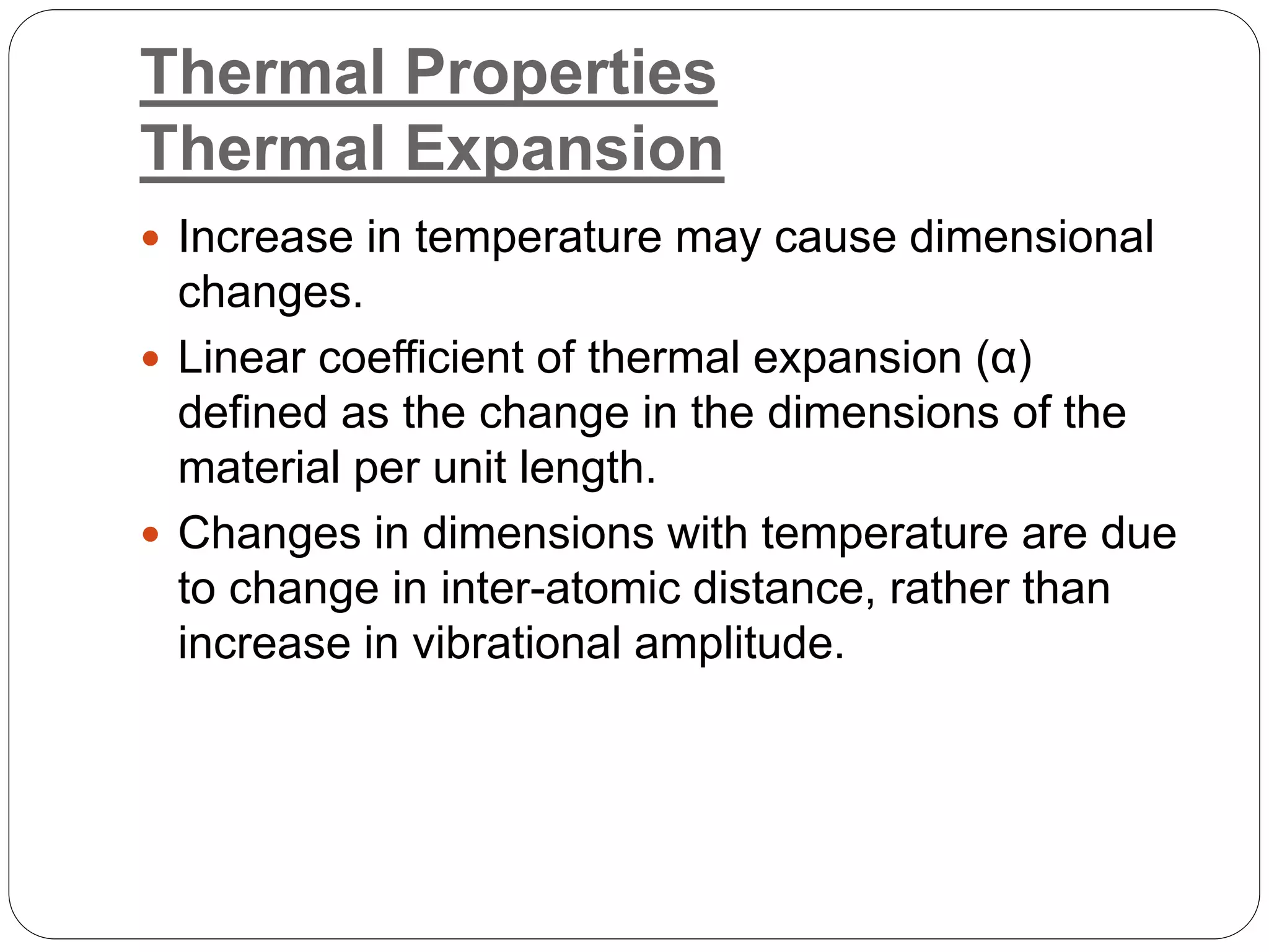Thermal Properties
Thermal Expansion
 Increase in temperature may cause dimensional
changes.
 Linear coefficient of thermal expansion (α)
defined as the change in the dimensions of the
material per unit length.
 Changes in dimensions with temperature are due
to change in inter-atomic distance, rather than
increase in vibrational amplitude.
 