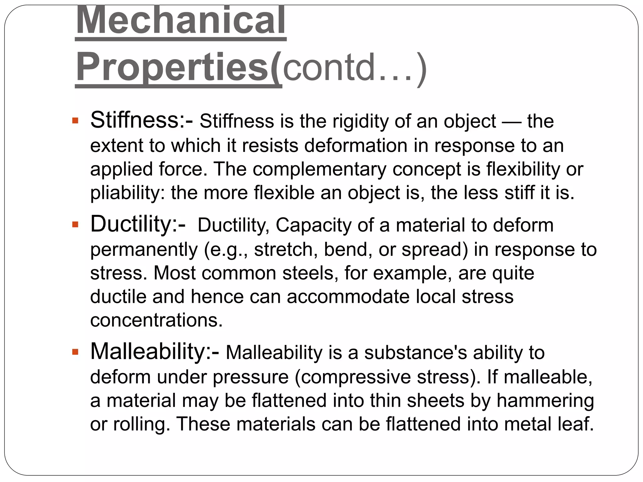 Mechanical
Properties(contd…)
 Stiffness:- Stiffness is the rigidity of an object — the
extent to which it resists deformation in response to an
applied force. The complementary concept is flexibility or
pliability: the more flexible an object is, the less stiff it is.
 Ductility:- Ductility, Capacity of a material to deform
permanently (e.g., stretch, bend, or spread) in response to
stress. Most common steels, for example, are quite
ductile and hence can accommodate local stress
concentrations.
 Malleability:- Malleability is a substance's ability to
deform under pressure (compressive stress). If malleable,
a material may be flattened into thin sheets by hammering
or rolling. These materials can be flattened into metal leaf.
 