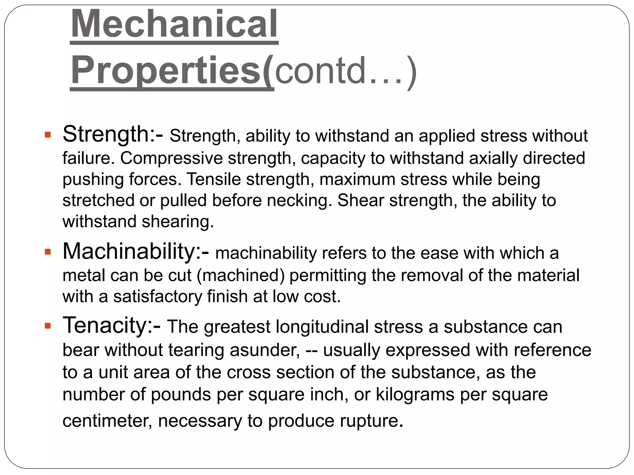 Mechanical
Properties(contd…)
 Strength:- Strength, ability to withstand an applied stress without
failure. Compressive strength, capacity to withstand axially directed
pushing forces. Tensile strength, maximum stress while being
stretched or pulled before necking. Shear strength, the ability to
withstand shearing.
 Machinability:- machinability refers to the ease with which a
metal can be cut (machined) permitting the removal of the material
with a satisfactory finish at low cost.
 Tenacity:- The greatest longitudinal stress a substance can
bear without tearing asunder, -- usually expressed with reference
to a unit area of the cross section of the substance, as the
number of pounds per square inch, or kilograms per square
centimeter, necessary to produce rupture.
 