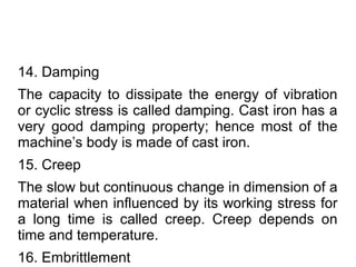 14. Damping
The capacity to dissipate the energy of vibration
or cyclic stress is called damping. Cast iron has a
very good damping property; hence most of the
machine’s body is made of cast iron.
15. Creep
The slow but continuous change in dimension of a
material when influenced by its working stress for
a long time is called creep. Creep depends on
time and temperature.
16. Embrittlement
 
