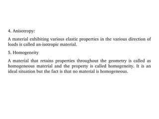 4. Anisotropy:
A material exhibiting various elastic properties in the various direction of 
loads is called an­isotropic material.
5. Homogeneity
A  material  that  retains  properties  throughout  the  geometry  is  called  as 
homogeneous  material  and  the  property  is  called  homogeneity.  It  is  an 
ideal situation but the fact is that no material is homogeneous.
 