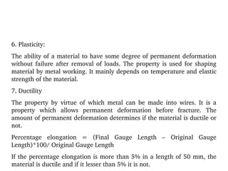6. Plasticity:
The ability of a material to have some degree of permanent deformation 
without failure after removal of loads. The property is used for shaping 
material by metal working. It mainly depends on temperature and elastic 
strength of the material.
7. Ductility
The  property  by  virtue  of  which  metal  can  be  made  into  wires.  It  is  a 
property  which  allows  permanent  deformation  before  fracture.  The 
amount of permanent deformation determines if the material is ductile or 
not.
Percentage  elongation  =  (Final  Gauge  Length  –  Original  Gauge 
Length)*100/ Original Gauge Length
If the percentage elongation is more than 5% in a length of 50 mm, the 
material is ductile and if it lesser than 5% it is not.
 