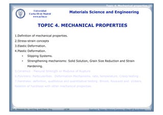 Dpt. Materials Sci. and Eng. and Chem. Eng. UC3M
Topic 4: Mechanical properties (I)
Universidad
Carlos III de Madrid
www.uc3m.es
Materials Science and Engineering
1
TOPIC 4. MECHANICAL PROPERTIES
1.Definition of mechanical properties.
2.Stress-strain concepts
3.Elastic Deformation.
4.Plastic Deformation.
• Slipping Systems.
• Strengthening mechanisms: Solid Solution, Grain Size Reduction and Strain
Hardening.
5.Ceramics : Flexural Strength or Modulus of Rupture
6.Polymers: Particularities. Deformation Mechanisms, rate, temperature. Creep testing .
7.Hardness: definition, qualitative and quantitative testing: Brinell, Rockwell and Vickers.
Relation of hardness with other mechanical properties.
Sophia A. Tsipas / Mónica Campos / Elisa Mª Ruíz-Navas
 