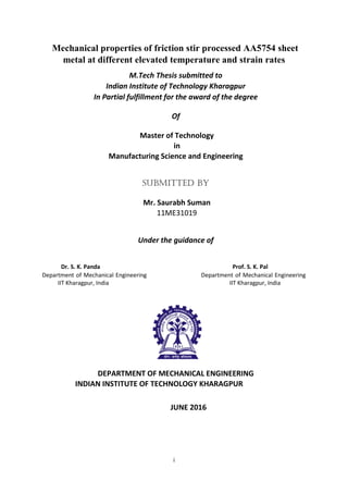 i
Mechanical properties of friction stir processed AA5754 sheet
metal at different elevated temperature and strain rates
M.Tech Thesis submitted to
Indian Institute of Technology Kharagpur
In Partial fulfillment for the award of the degree
Of
Master of Technology
in
Manufacturing Science and Engineering
Submitted By
Mr. Saurabh Suman
11ME31019
Under the guidance of
Dr. S. K. Panda Prof. S. K. Pal
Department of Mechanical Engineering Department of Mechanical Engineering
IIT Kharagpur, India IIT Kharagpur, India
DEPARTMENT OF MECHANICAL ENGINEERING
INDIAN INSTITUTE OF TECHNOLOGY KHARAGPUR
JUNE 2016
 