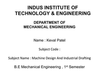 INDUS INSTITUTE OF
    TECHNOLOGY & ENGINEERING
             DEPARTMENT OF
         MECHANICAL ENGINEERING


                Name : Keval Patel

                   Subject Code :

Subject Name : Machine Design And Industrial Drafting

   B.E Mechanical Engineering , 1st Semester
 
