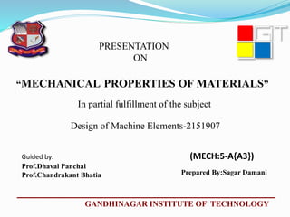 In partial fulfillment of the subject
Guided by: (MECH:5-A{A3})
Prof.Dhaval Panchal
Prof.Chandrakant Bhatia
GANDHINAGAR INSTITUTE OF TECHNOLOGY
PRESENTATION
ON
“MECHANICAL PROPERTIES OF MATERIALS”
Design of Machine Elements-2151907
Prepared By:Sagar Damani
 