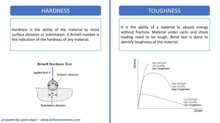 HARDNESS TOUGHNESS
Hardness is the ability of the material to resist
surface abrasion or indentation. A Brinell number is
the indication of the hardness of any material.
It is the ability of a material to absorb energy
without fracture. Material under cyclic and shock
loading need to be tough. Bend test is done to
identify toughness of the material.
prepared by yasin engin – www.betonvecimento.com
 