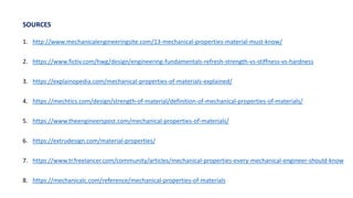 1. http://www.mechanicalengineeringsite.com/13-mechanical-properties-material-must-know/
2. https://www.fictiv.com/hwg/design/engineering-fundamentals-refresh-strength-vs-stiffness-vs-hardness
3. https://explainopedia.com/mechanical-properties-of-materials-explained/
4. https://mechtics.com/design/strength-of-material/definition-of-mechanical-properties-of-materials/
5. https://www.theengineerspost.com/mechanical-properties-of-materials/
6. https://extrudesign.com/material-properties/
7. https://www.tr.freelancer.com/community/articles/mechanical-properties-every-mechanical-engineer-should-know
8. https://mechanicalc.com/reference/mechanical-properties-of-materials
SOURCES
 