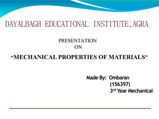 DAYALBAGH EDUCATIONAL INSTITUTE,AGRA
PRESENTATION
ON
“MECHANICAL PROPERTIES OF MATERIALS”
Made By: Ombaran
(156397)
3rd Year Mechanical
 