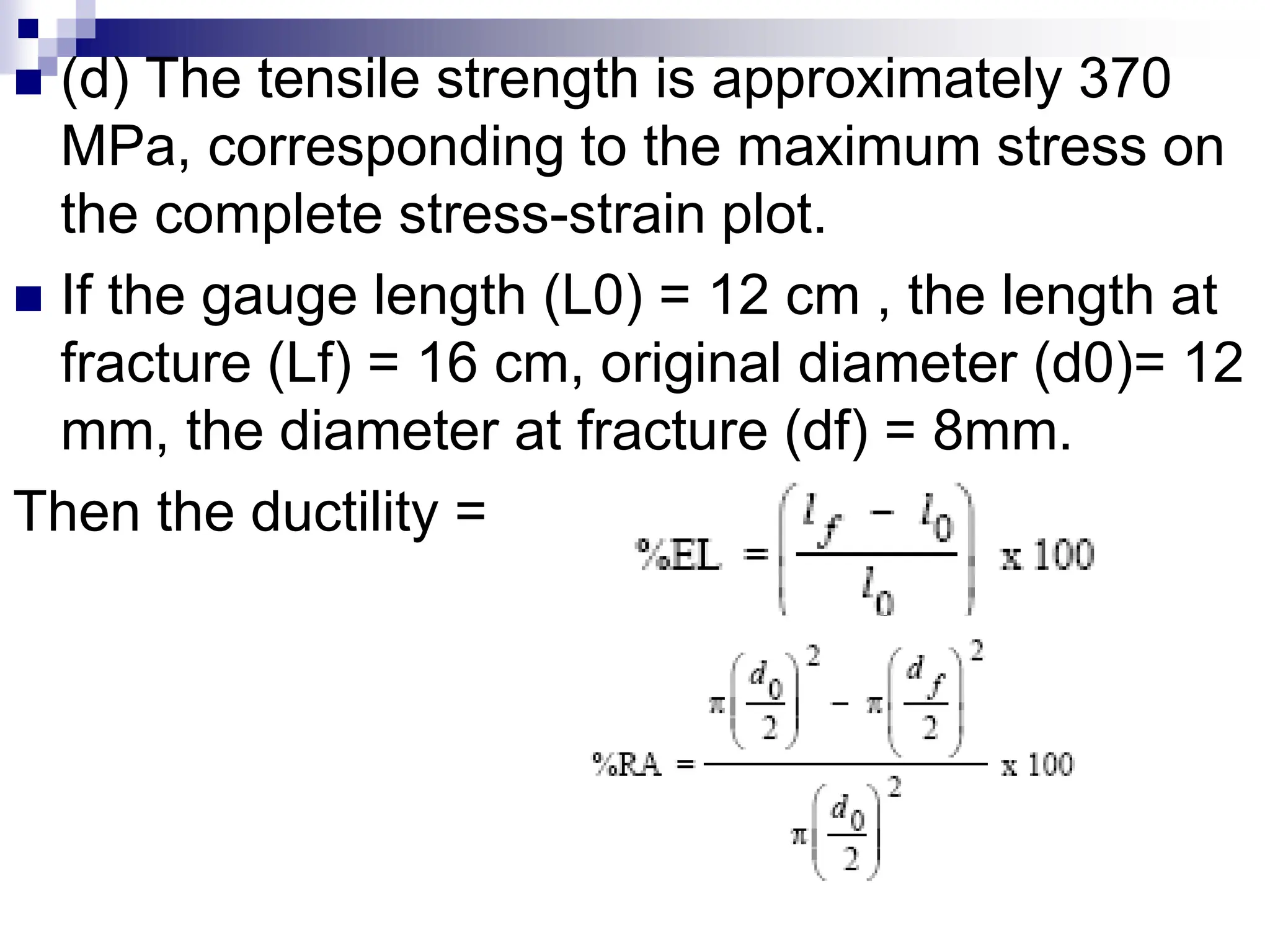  (d) The tensile strength is approximately 370
MPa, corresponding to the maximum stress on
the complete stress-strain plot.
 If the gauge length (L0) = 12 cm , the length at
fracture (Lf) = 16 cm, original diameter (d0)= 12
mm, the diameter at fracture (df) = 8mm.
Then the ductility =
 