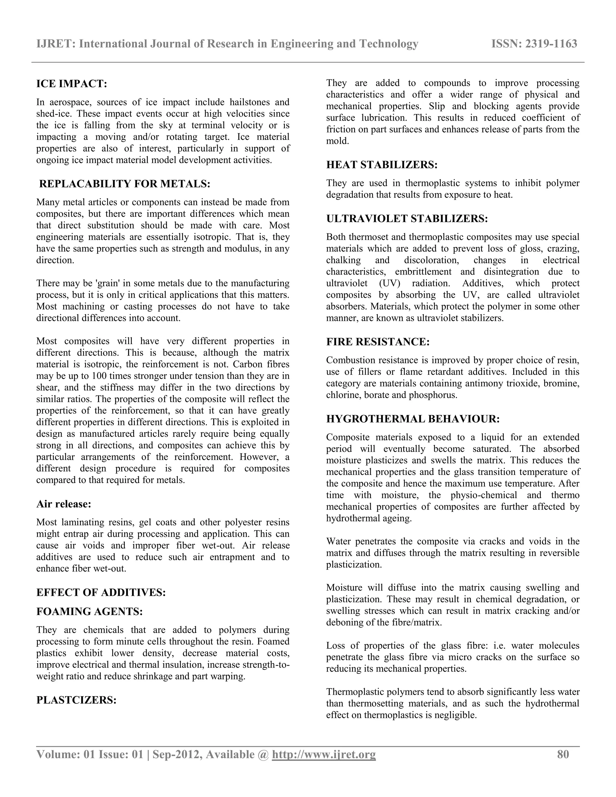 IJRET: International Journal of Research in Engineering and Technology ISSN: 2319-1163
__________________________________________________________________________________________
Volume: 01 Issue: 01 | Sep-2012, Available @ http://www.ijret.org 80
ICE IMPACT:
In aerospace, sources of ice impact include hailstones and
shed-ice. These impact events occur at high velocities since
the ice is falling from the sky at terminal velocity or is
impacting a moving and/or rotating target. Ice material
properties are also of interest, particularly in support of
ongoing ice impact material model development activities.
REPLACABILITY FOR METALS:
Many metal articles or components can instead be made from
composites, but there are important differences which mean
that direct substitution should be made with care. Most
engineering materials are essentially isotropic. That is, they
have the same properties such as strength and modulus, in any
direction.
There may be 'grain' in some metals due to the manufacturing
process, but it is only in critical applications that this matters.
Most machining or casting processes do not have to take
directional differences into account.
Most composites will have very different properties in
different directions. This is because, although the matrix
material is isotropic, the reinforcement is not. Carbon fibres
may be up to 100 times stronger under tension than they are in
shear, and the stiffness may differ in the two directions by
similar ratios. The properties of the composite will reflect the
properties of the reinforcement, so that it can have greatly
different properties in different directions. This is exploited in
design as manufactured articles rarely require being equally
strong in all directions, and composites can achieve this by
particular arrangements of the reinforcement. However, a
different design procedure is required for composites
compared to that required for metals.
Air release:
Most laminating resins, gel coats and other polyester resins
might entrap air during processing and application. This can
cause air voids and improper fiber wet-out. Air release
additives are used to reduce such air entrapment and to
enhance fiber wet-out.
EFFECT OF ADDITIVES:
FOAMING AGENTS:
They are chemicals that are added to polymers during
processing to form minute cells throughout the resin. Foamed
plastics exhibit lower density, decrease material costs,
improve electrical and thermal insulation, increase strength-to-
weight ratio and reduce shrinkage and part warping.
PLASTCIZERS:
They are added to compounds to improve processing
characteristics and offer a wider range of physical and
mechanical properties. Slip and blocking agents provide
surface lubrication. This results in reduced coefficient of
friction on part surfaces and enhances release of parts from the
mold.
HEAT STABILIZERS:
They are used in thermoplastic systems to inhibit polymer
degradation that results from exposure to heat.
ULTRAVIOLET STABILIZERS:
Both thermoset and thermoplastic composites may use special
materials which are added to prevent loss of gloss, crazing,
chalking and discoloration, changes in electrical
characteristics, embrittlement and disintegration due to
ultraviolet (UV) radiation. Additives, which protect
composites by absorbing the UV, are called ultraviolet
absorbers. Materials, which protect the polymer in some other
manner, are known as ultraviolet stabilizers.
FIRE RESISTANCE:
Combustion resistance is improved by proper choice of resin,
use of fillers or flame retardant additives. Included in this
category are materials containing antimony trioxide, bromine,
chlorine, borate and phosphorus.
HYGROTHERMAL BEHAVIOUR:
Composite materials exposed to a liquid for an extended
period will eventually become saturated. The absorbed
moisture plasticizes and swells the matrix. This reduces the
mechanical properties and the glass transition temperature of
the composite and hence the maximum use temperature. After
time with moisture, the physio-chemical and thermo
mechanical properties of composites are further affected by
hydrothermal ageing.
Water penetrates the composite via cracks and voids in the
matrix and diffuses through the matrix resulting in reversible
plasticization.
Moisture will diffuse into the matrix causing swelling and
plasticization. These may result in chemical degradation, or
swelling stresses which can result in matrix cracking and/or
deboning of the fibre/matrix.
Loss of properties of the glass fibre: i.e. water molecules
penetrate the glass fibre via micro cracks on the surface so
reducing its mechanical properties.
Thermoplastic polymers tend to absorb significantly less water
than thermosetting materials, and as such the hydrothermal
effect on thermoplastics is negligible.
 