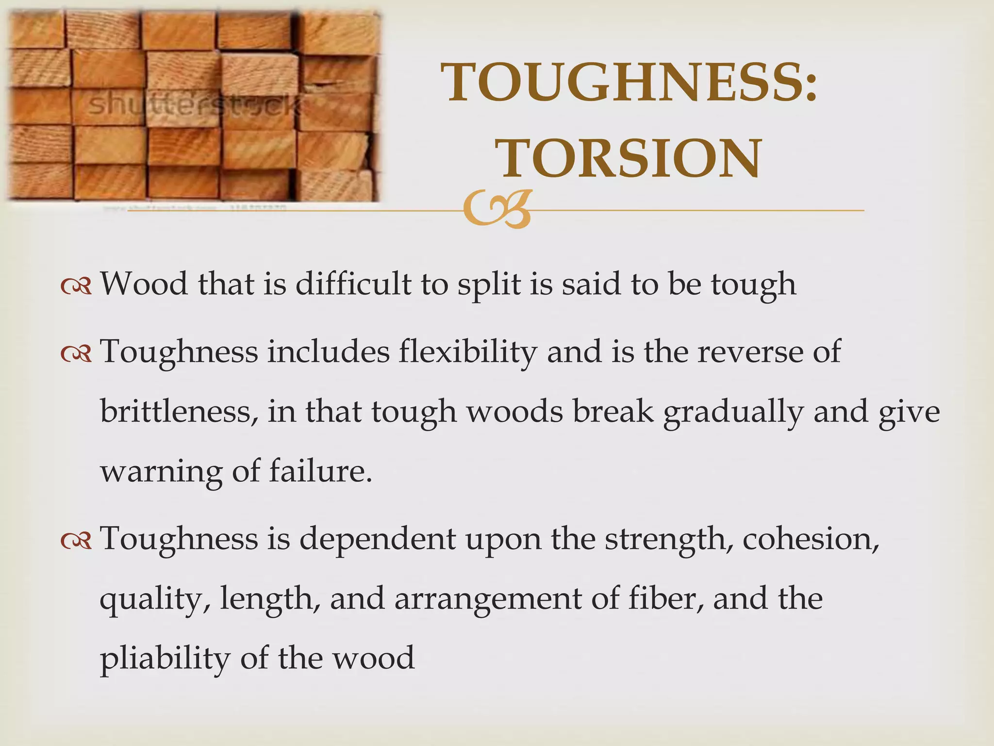 TOUGHNESS: 
TORSION 
 
 Wood that is difficult to split is said to be tough 
 Toughness includes flexibility and is the reverse of 
brittleness, in that tough woods break gradually and give 
warning of failure. 
 Toughness is dependent upon the strength, cohesion, 
quality, length, and arrangement of fiber, and the 
pliability of the wood 
 