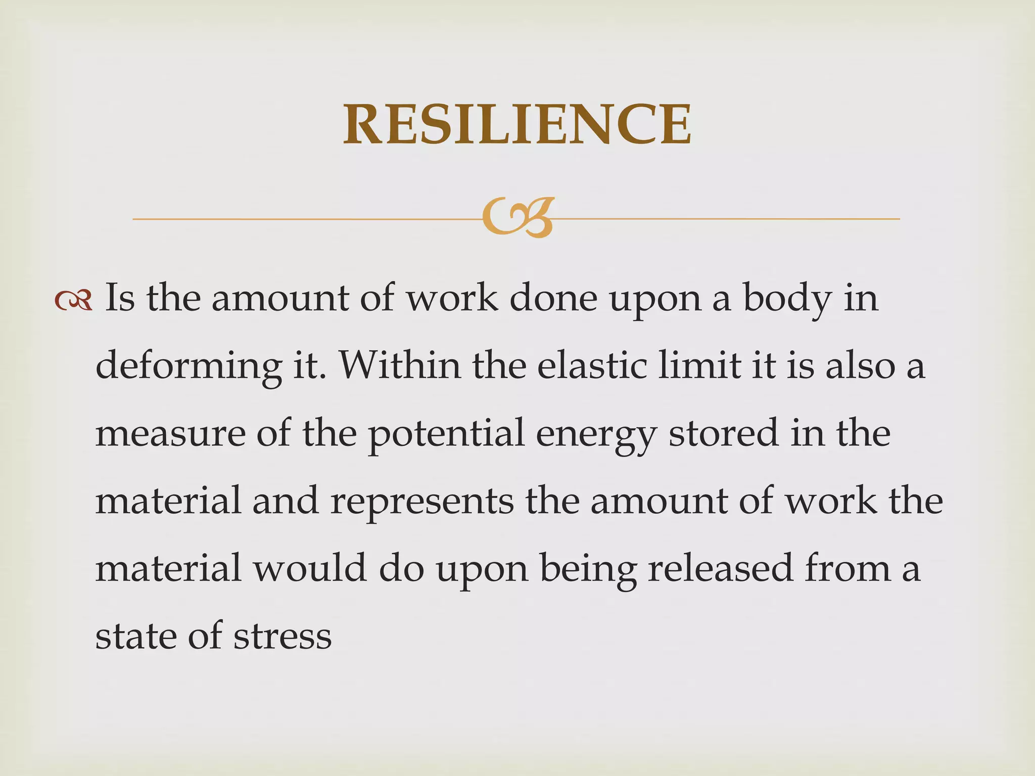 RESILIENCE 
 
 Is the amount of work done upon a body in 
deforming it. Within the elastic limit it is also a 
measure of the potential energy stored in the 
material and represents the amount of work the 
material would do upon being released from a 
state of stress 
 
