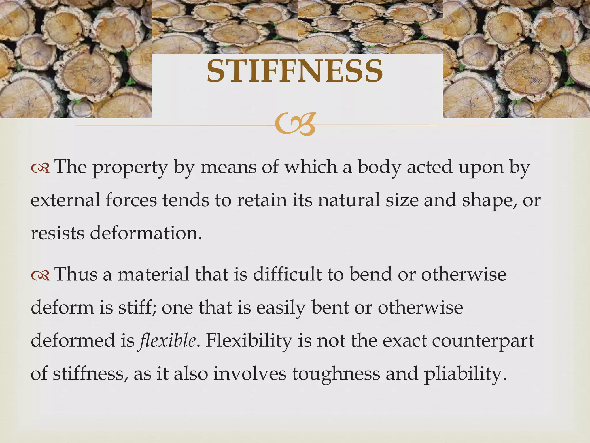 STIFFNESS 
 
 The property by means of which a body acted upon by 
external forces tends to retain its natural size and shape, or 
resists deformation. 
 Thus a material that is difficult to bend or otherwise 
deform is stiff; one that is easily bent or otherwise 
deformed is flexible. Flexibility is not the exact counterpart 
of stiffness, as it also involves toughness and pliability. 
 