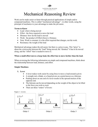 M:AssessmentsAssessment materialsMechanical ReasoningMechanical Reasoning Review.doc Page 1 of 7
Mechanical Reasoning Review
Work can be made easier or faster through practical applications of simple and/or
compound machines. This is called “mechanical advantage” - in other words, using the
principal of mechanics to your advantage to make the job easier.
Terms to Know
• Load: what is being moved
• Effort : the force required to move the load
• Distance: how far the load is moved
• Work: the product of Effort (force) x Distance.
• Note: Work is constant; it is the effort required that changes, not the work.
• Resistance: the weight of the load
Mechanical advantage makes the job easier, but there is a price to pay. This “price” is
about the relationship between the “load” being moved, the “distance” it has to be moved
along, and the “effort” that is needed to move it.:
When a small effort moves a large load, the effort has to move farther than the load.
When reviewing the following information on simple and compound machines, think about
the relationship between load, distance, and effort.
Simple Machines
1. Lever
• A lever makes work easier by using force to move a load around a pivot.
• A straight rod, a blade, or a board pivots on a point known as a fulcrum.
• Pushing down on one end of a lever results in the upward motion of the
opposite end.
• The fulcrum can be moved depending on the weight of the object to be lifted
or the force you wish to exert.
• There are three “orders” of levers:
Figure 1 - Levers:
Order 1 Order 2 Order 3
 