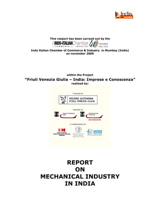 This reeport has been carryed out by the



   Indo Italian Chamber of Commerce & Industry in Mumbay (India)
                          on november 2006




                         within the Project
“Friuli Venezia Giulia – India: Imprese e Conoscenza”
                            realized by:




              REPORT
                ON
        MECHANICAL INDUSTRY
             IN INDIA
 