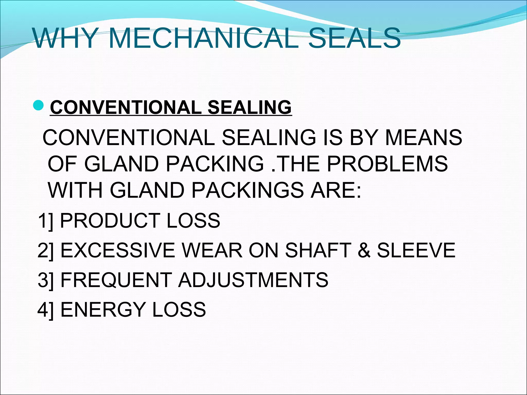 WHY MECHANICAL SEALS
CONVENTIONAL SEALING
CONVENTIONAL SEALING IS BY MEANS
OF GLAND PACKING .THE PROBLEMS
WITH GLAND PACKINGS ARE:
1] PRODUCT LOSS
2] EXCESSIVE WEAR ON SHAFT & SLEEVE
3] FREQUENT ADJUSTMENTS
4] ENERGY LOSS
 