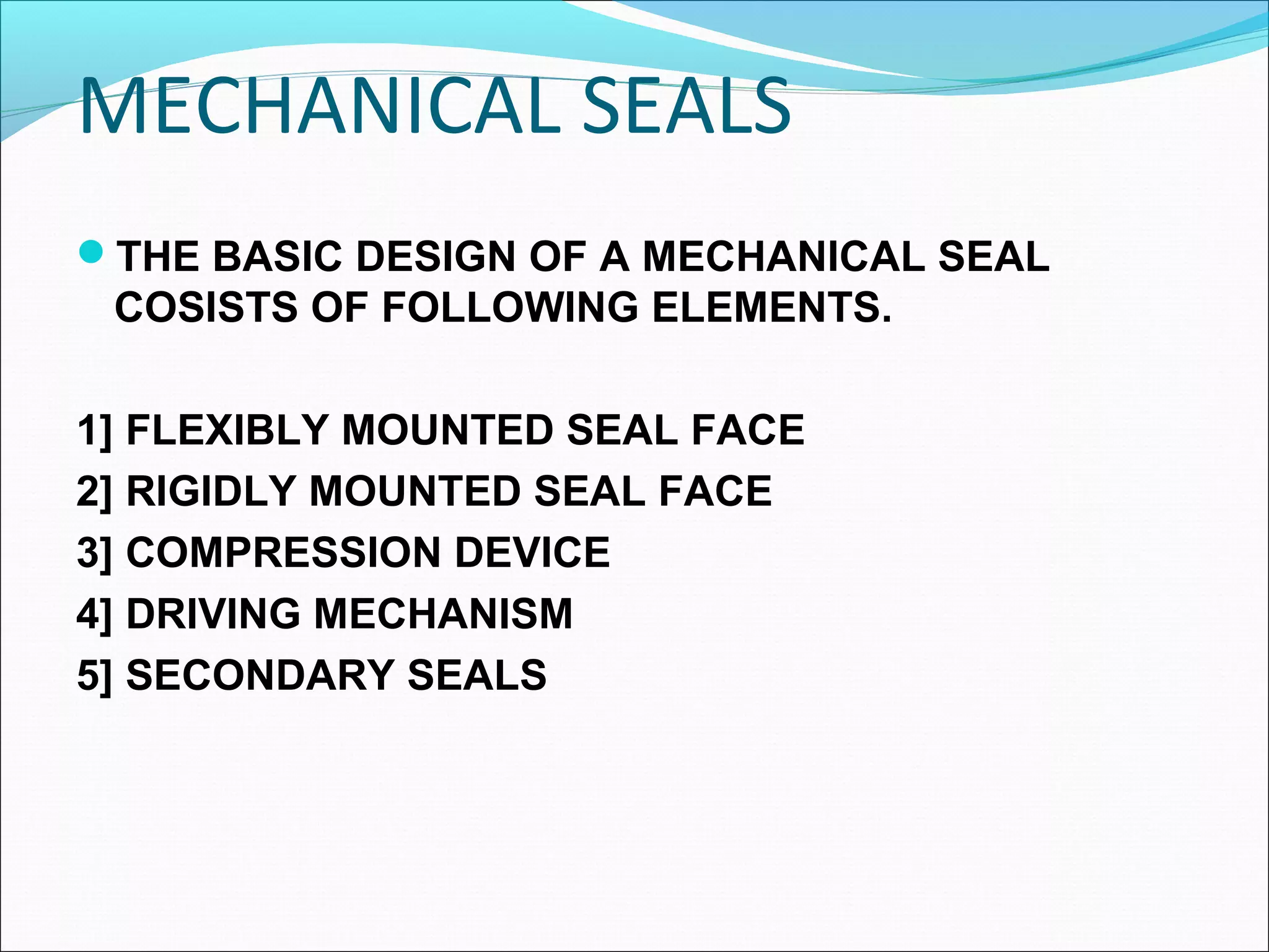 MECHANICAL SEALS
THE BASIC DESIGN OF A MECHANICAL SEAL
COSISTS OF FOLLOWING ELEMENTS.
1] FLEXIBLY MOUNTED SEAL FACE
2] RIGIDLY MOUNTED SEAL FACE
3] COMPRESSION DEVICE
4] DRIVING MECHANISM
5] SECONDARY SEALS
 
