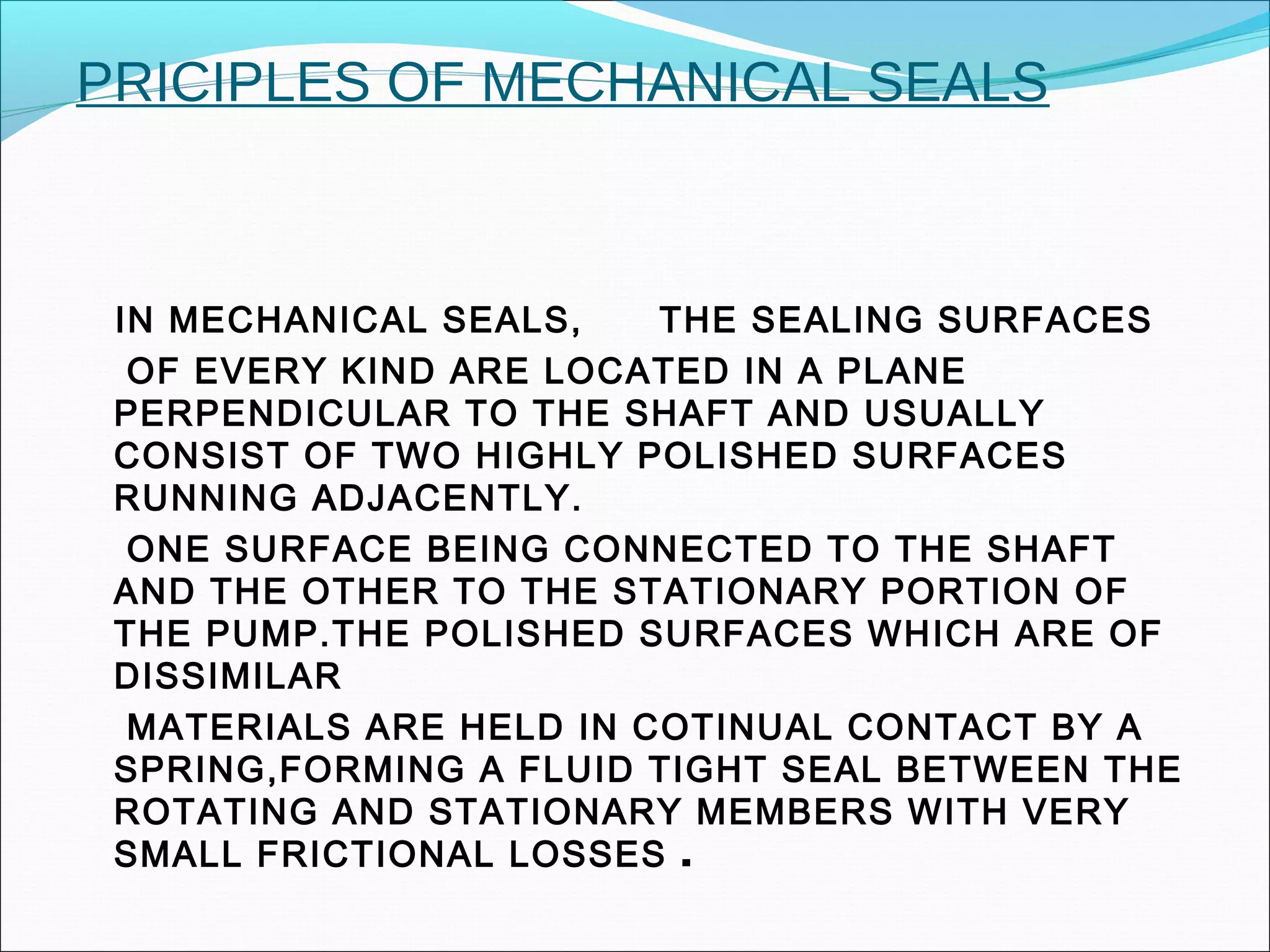 PRICIPLES OF MECHANICAL SEALS
IN MECHANICAL SEALS, THE SEALING SURFACES
OF EVERY KIND ARE LOCATED IN A PLANE
PERPENDICULAR TO THE SHAFT AND USUALLY
CONSIST OF TWO HIGHLY POLISHED SURFACES
RUNNING ADJACENTLY.
ONE SURFACE BEING CONNECTED TO THE SHAFT
AND THE OTHER TO THE STATIONARY PORTION OF
THE PUMP.THE POLISHED SURFACES WHICH ARE OF
DISSIMILAR
MATERIALS ARE HELD IN COTINUAL CONTACT BY A
SPRING,FORMING A FLUID TIGHT SEAL BETWEEN THE
ROTATING AND STATIONARY MEMBERS WITH VERY
SMALL FRICTIONAL LOSSES .
 