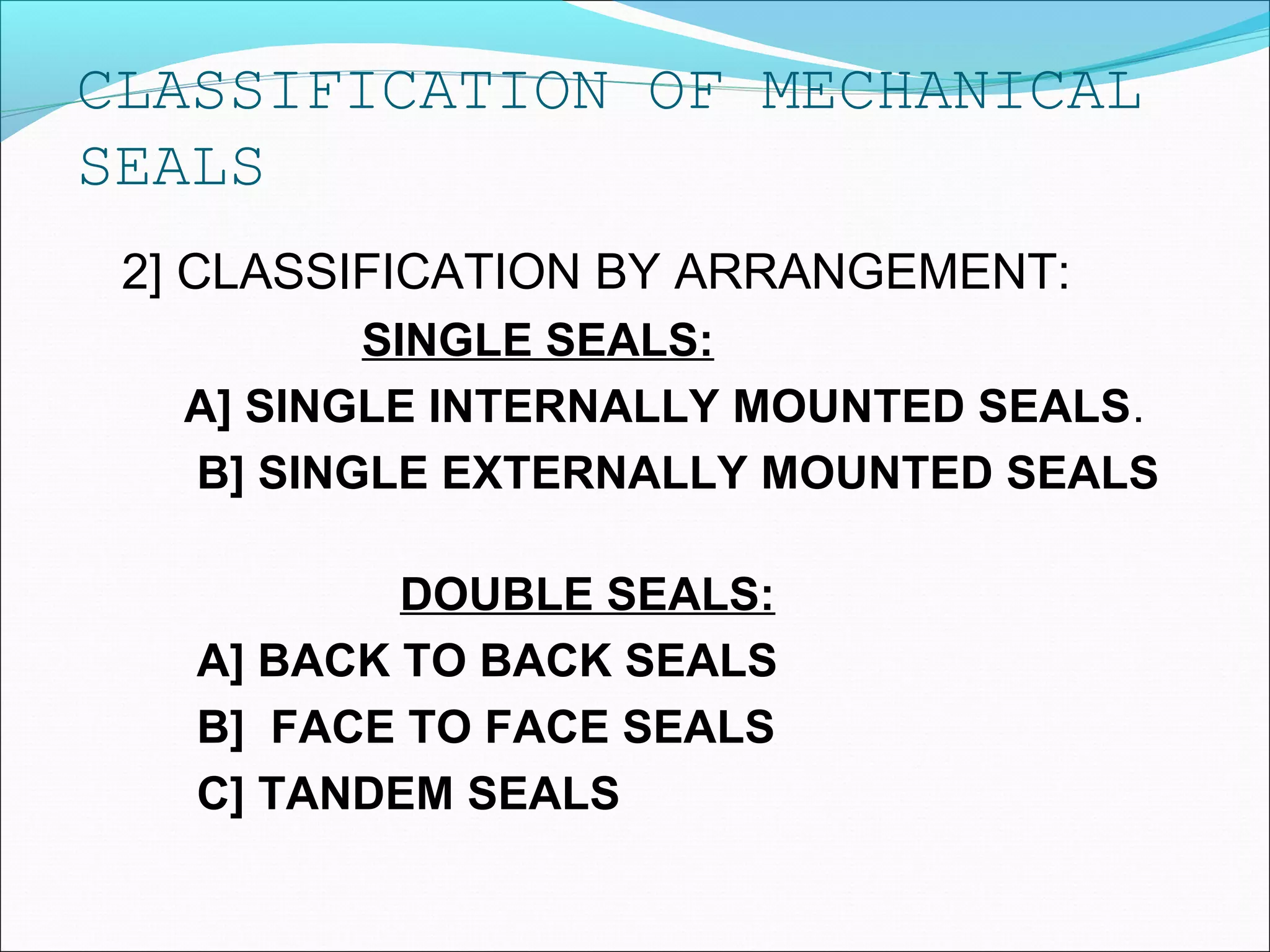CLASSIFICATION OF MECHANICAL
SEALS
2] CLASSIFICATION BY ARRANGEMENT:
SINGLE SEALS:
A] SINGLE INTERNALLY MOUNTED SEALS.
B] SINGLE EXTERNALLY MOUNTED SEALS
DOUBLE SEALS:
A] BACK TO BACK SEALS
B] FACE TO FACE SEALS
C] TANDEM SEALS
 