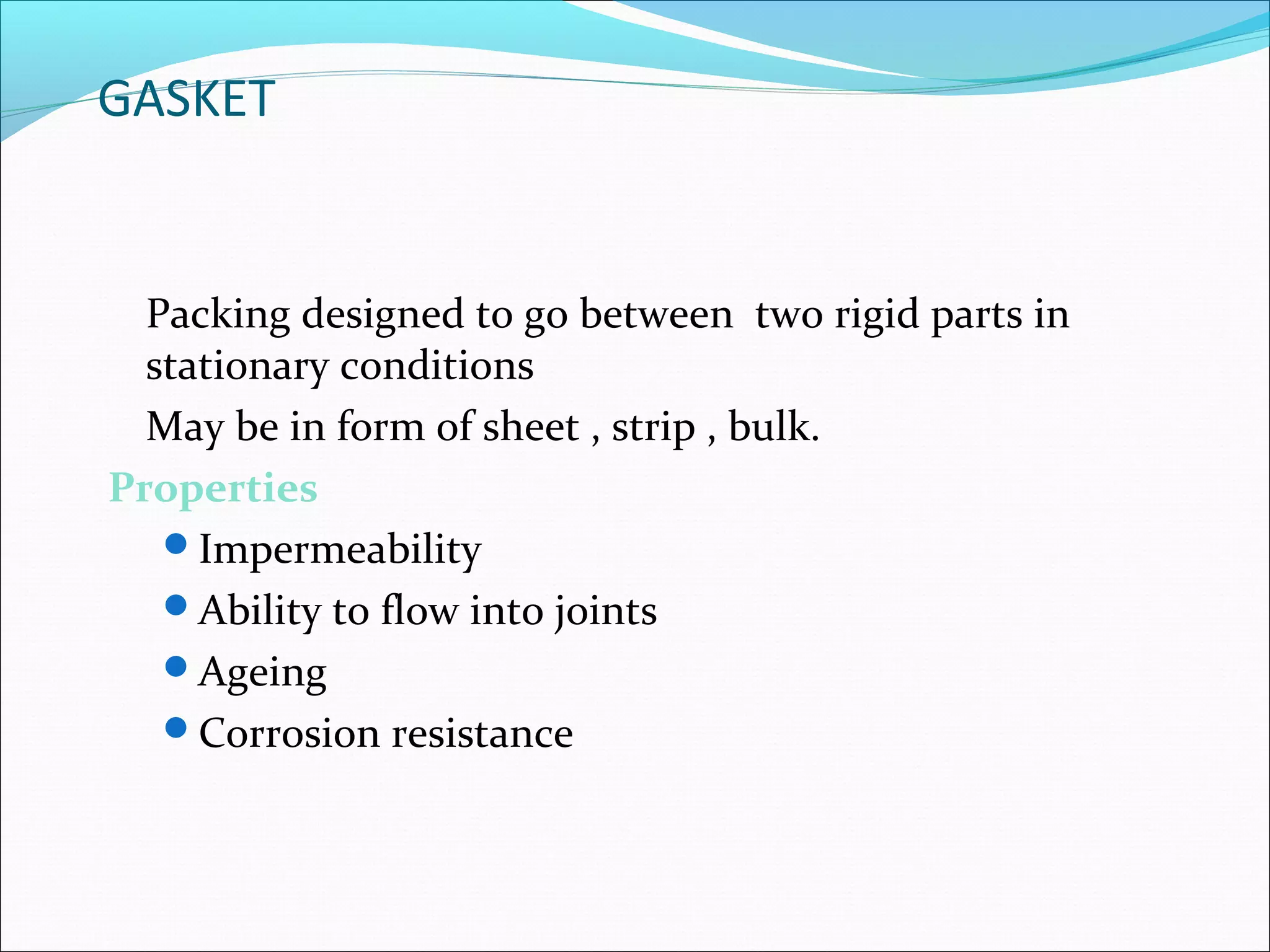 GASKET
Packing designed to go between two rigid parts in
stationary conditions
May be in form of sheet , strip , bulk.
Properties
Impermeability
Ability to flow into joints
Ageing
Corrosion resistance
 