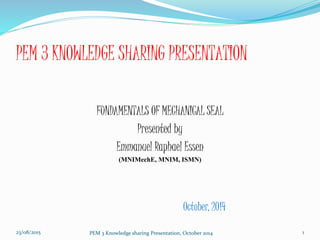 PEM 3 KNOWLEDGE SHARING PRESENTATION
FUNDAMENTALS OF MECHANICAL SEAL
Presented by
Emmanuel Raphael Essen
(MNIMechE, MNIM, ISMN)
October, 2014
23/08/2015 PEM 3 Knowledge sharing Presentation, October 2014 1
 