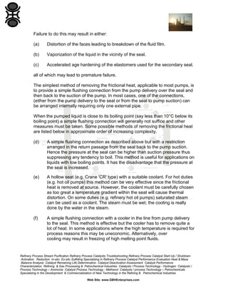 Failure to do this may result in either:
(a)

Distortion of the faces leading to breakdown of the fluid film.

(b)

Vaporization of the liquid in the vicinity of the seal.

(c)

Accelerated age hardening of the elastomers used for the secondary seal.

all of which may lead to premature failure.
The simplest method of removing the frictional heat, applicable to most pumps, is
to provide a simple flushing connection from the pump delivery over the seal and
then back to the suction of the pump. In most cases, one of the connections,
(either from the pump delivery to the seal or from the seal to pump suction) can
be arranged internally requiring only one external pipe.
When the pumped liquid is close to its boiling point (say less than 10°C below its
boiling point) a simple flushing connection will generally not suffice and other
measures must be taken. Some possible methods of removing the frictional heat
are listed below in approximate order of increasing complexity.
(d)

A simple flushing connection as described above but with a restriction
arranged in the return passage from the seal back to the pump suction.
Hence the pressure at the seal can be higher than suction pressure thus
suppressing any tendency to boil. This method is useful for applications on
liquids with low boiling points. It has the disadvantage that the pressure at
the seal is increased.

(e)

A hollow seat (e.g. Crane 'CR' type) with a suitable coolant. For hot duties
(e.g. hot oil pumps) this method can be very effective since the frictional
heat is removed at source. However, the coolant must be carefully chosen
as too great a temperature gradient within the seat will cause thermal
distortion. On some duties (e.g. refinery hot oil pumps) saturated steam
can be used as a coolant. The steam must be wet; the cooling is really
done by the water in the steam.

(f)

A simple flushing connection with a cooler in the line from pump delivery
to the seal. This method is effective but the cooler has to remove quite a
lot of heat. In some applications where the high temperature is required for
process reasons this may be uneconomic. Alternatively, over
cooling may result in freezing of high melting point fluids.

Refinery Process Stream Purification Refinery Process Catalysts Troubleshooting Refinery Process Catalyst Start-Up / Shutdown
Activation Reduction In-situ Ex-situ Sulfiding Specializing in Refinery Process Catalyst Performance Evaluation Heat & Mass
Balance Analysis Catalyst Remaining Life Determination Catalyst Deactivation Assessment Catalyst Performance
Characterization Refining & Gas Processing & Petrochemical Industries Catalysts / Process Technology - Hydrogen Catalysts /
Process Technology – Ammonia Catalyst Process Technology - Methanol Catalysts / process Technology – Petrochemicals
Specializing in the Development & Commercialization of New Technology in the Refining & Petrochemical Industries
Web Site: www.GBHEnterprises.com

 