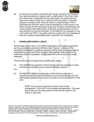 (g)

A close loop circulation. local to the seal using a 'pumping ring' available
from seal manufacturers together with a small cooler in the circuit. Since
this 'closed loop' is separate from the main steam, the cooler does not
need to be nearly so large as in method (f) and this system is therefore
attractive on large pumps. However, there is a disadvantage in that a
small leak from the seal. which could be tolerated for a time causes a net
inflow of liquid into the seal space causing an increase in temperature and
hence possibly rapid deterioration of the seal. (Cooling jackets round the
seal chamber are not recommended. To be effective it is necessary to use
a thin steel liner With '0' ring seals inside the casting; the risk of leakage at
what are virtually uninspectable joints is generally not acceptable).

9

DOUBLE MECHANICAL SEALS

Double seals can be used in very difficult applications and properly engineered
can be guaranteed to provide an effective seal. However, because of the
necessary complication in auxiliary equipment double seals should generally be
considered as a last resort. One exception being agitator seals with top entry
shaft where liquid is not present. Double seals with a barrier liquid are usually
employed.
There are two basic arrangements of double seals namely:(a)

The TANDEM arrangement in which the two seals are arranged in series
and both are orientated so as to prevent leakage outwards,

and
(b)

The BACK TO BACK arrangements in which the two seals face in
opposite directions and are orientated so as to prevent leakage from the
intermediate space into the pump on one side or out to atmosphere on the
other.

NOTE: Crane's seal manual also shows a 'face to face'
arrangement. This is NOT a true double seal application. The outer
seal is there for the sole purpose of retaining the coolant in the
hollow 'U' type seat.

Refinery Process Stream Purification Refinery Process Catalysts Troubleshooting Refinery Process Catalyst Start-Up / Shutdown
Activation Reduction In-situ Ex-situ Sulfiding Specializing in Refinery Process Catalyst Performance Evaluation Heat & Mass
Balance Analysis Catalyst Remaining Life Determination Catalyst Deactivation Assessment Catalyst Performance
Characterization Refining & Gas Processing & Petrochemical Industries Catalysts / Process Technology - Hydrogen Catalysts /
Process Technology – Ammonia Catalyst Process Technology - Methanol Catalysts / process Technology – Petrochemicals
Specializing in the Development & Commercialization of New Technology in the Refining & Petrochemical Industries
Web Site: www.GBHEnterprises.com

 