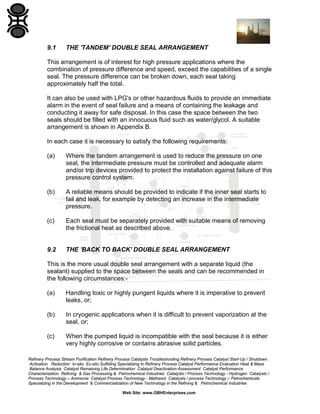 9.1

THE 'TANDEM' DOUBLE SEAL ARRANGEMENT

This arrangement is of interest for high pressure applications where the
combination of pressure difference and speed, exceed the capabilities of a single
seal. The pressure difference can be broken down, each seal taking
approximately half the total.
It can also be used with LPG's or other hazardous fluids to provide an immediate
alarm in the event of seal failure and a means of containing the leakage and
conducting it away for safe disposal. In this case the space between the two
seals should be filled with an innocuous fluid such as water/glycol. A suitable
arrangement is shown in Appendix B.
In each case it is necessary to satisfy the following requirements:
(a)

Where the tandem arrangement is used to reduce the pressure on one
seal, the intermediate pressure must be controlled and adequate alarm
and/or trip devices provided to protect the installation against failure of this
pressure control system.

(b)

A reliable means should be provided to indicate if the inner seal starts to
fail and leak, for example by detecting an increase in the intermediate
pressure.

(c)

Each seal must be separately provided with suitable means of removing
the frictional heat as described above.

9.2

THE 'BACK TO BACK' DOUBLE SEAL ARRANGEMENT

This is the more usual double seal arrangement with a separate liquid (the
sealant) supplied to the space between the seals and can be recommended in
the following circumstances:(a)

Handling toxic or highly pungent liquids where it is imperative to prevent
leaks, or;

(b)

In cryogenic applications when it is difficult to prevent vaporization at the
seal, or;

(c)

When the pumped liquid is incompatible with the seal because it is either
very highly corrosive or contains abrasive solid particles.

Refinery Process Stream Purification Refinery Process Catalysts Troubleshooting Refinery Process Catalyst Start-Up / Shutdown
Activation Reduction In-situ Ex-situ Sulfiding Specializing in Refinery Process Catalyst Performance Evaluation Heat & Mass
Balance Analysis Catalyst Remaining Life Determination Catalyst Deactivation Assessment Catalyst Performance
Characterization Refining & Gas Processing & Petrochemical Industries Catalysts / Process Technology - Hydrogen Catalysts /
Process Technology – Ammonia Catalyst Process Technology - Methanol Catalysts / process Technology – Petrochemicals
Specializing in the Development & Commercialization of New Technology in the Refining & Petrochemical Industries
Web Site: www.GBHEnterprises.com

 