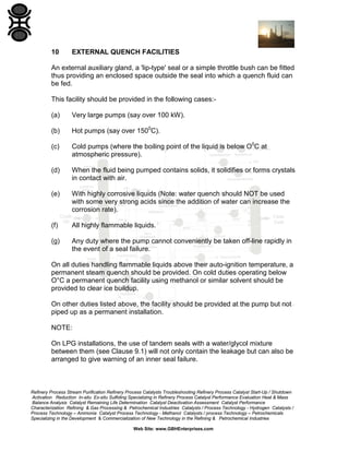 10

EXTERNAL QUENCH FACILITIES

An external auxiliary gland, a 'lip-type' seal or a simple throttle bush can be fitted
thus providing an enclosed space outside the seal into which a quench fluid can
be fed.
This facility should be provided in the following cases:(a)

Very large pumps (say over 100 kW).

(b)

Hot pumps (say over 1500C).

(c)

Cold pumps (where the boiling point of the liquid is below O0C at
atmospheric pressure).

(d)

When the fluid being pumped contains solids, it solidifies or forms crystals
in contact with air.

(e)

With highly corrosive liquids (Note: water quench should NOT be used
with some very strong acids since the addition of water can increase the
corrosion rate).

(f)

All highly flammable liquids.

(g)

Any duty where the pump cannot conveniently be taken off-line rapidly in
the event of a seal failure.

On all duties handling flammable liquids above their auto-ignition temperature, a
permanent steam quench should be provided. On cold duties operating below
O°C a permanent quench facility using methanol or similar solvent should be
provided to clear ice buildup.
On other duties listed above, the facility should be provided at the pump but not
piped up as a permanent installation.
NOTE:
On LPG installations, the use of tandem seals with a water/glycol mixture
between them (see Clause 9.1) will not only contain the leakage but can also be
arranged to give warning of an inner seal failure.

Refinery Process Stream Purification Refinery Process Catalysts Troubleshooting Refinery Process Catalyst Start-Up / Shutdown
Activation Reduction In-situ Ex-situ Sulfiding Specializing in Refinery Process Catalyst Performance Evaluation Heat & Mass
Balance Analysis Catalyst Remaining Life Determination Catalyst Deactivation Assessment Catalyst Performance
Characterization Refining & Gas Processing & Petrochemical Industries Catalysts / Process Technology - Hydrogen Catalysts /
Process Technology – Ammonia Catalyst Process Technology - Methanol Catalysts / process Technology – Petrochemicals
Specializing in the Development & Commercialization of New Technology in the Refining & Petrochemical Industries
Web Site: www.GBHEnterprises.com

 