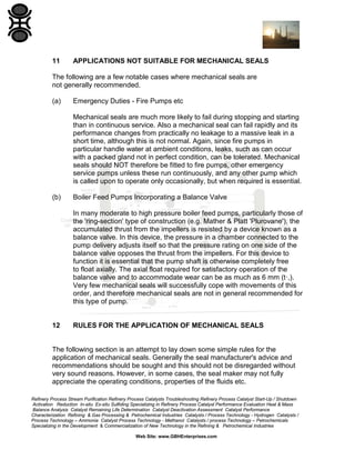 11

APPLICATIONS NOT SUITABLE FOR MECHANICAL SEALS

The following are a few notable cases where mechanical seals are
not generally recommended.
(a)

Emergency Duties - Fire Pumps etc
Mechanical seals are much more likely to fail during stopping and starting
than in continuous service. Also a mechanical seal can fail rapidly and its
performance changes from practically no leakage to a massive leak in a
short time, although this is not normal. Again, since fire pumps in
particular handle water at ambient conditions, leaks, such as can occur
with a packed gland not in perfect condition, can be tolerated. Mechanical
seals should NOT therefore be fitted to fire pumps, other emergency
service pumps unless these run continuously, and any other pump which
is called upon to operate only occasionally, but when required is essential.

(b)

Boiler Feed Pumps Incorporating a Balance Valve
In many moderate to high pressure boiler feed pumps, particularly those of
the 'ring-section' type of construction (e.g. Mather & Platt 'Plurovane'), the
accumulated thrust from the impellers is resisted by a device known as a
balance valve. In this device, the pressure in a chamber connected to the
pump delivery adjusts itself so that the pressure rating on one side of the
balance valve opposes the thrust from the impellers. For this device to
function it is essential that the pump shaft is otherwise completely free
to float axially. The axial float required for satisfactory operation of the
balance valve and to accommodate wear can be as much as 6 mm (t·,).
Very few mechanical seals will successfully cope with movements of this
order, and therefore mechanical seals are not in general recommended for
this type of pump.

12

RULES FOR THE APPLICATION OF MECHANICAL SEALS

The following section is an attempt to lay down some simple rules for the
application of mechanical seals. Generally the seal manufacturer's advice and
recommendations should be sought and this should not be disregarded without
very sound reasons. However, in some cases, the seal maker may not fully
appreciate the operating conditions, properties of the fluids etc.
Refinery Process Stream Purification Refinery Process Catalysts Troubleshooting Refinery Process Catalyst Start-Up / Shutdown
Activation Reduction In-situ Ex-situ Sulfiding Specializing in Refinery Process Catalyst Performance Evaluation Heat & Mass
Balance Analysis Catalyst Remaining Life Determination Catalyst Deactivation Assessment Catalyst Performance
Characterization Refining & Gas Processing & Petrochemical Industries Catalysts / Process Technology - Hydrogen Catalysts /
Process Technology – Ammonia Catalyst Process Technology - Methanol Catalysts / process Technology – Petrochemicals
Specializing in the Development & Commercialization of New Technology in the Refining & Petrochemical Industries
Web Site: www.GBHEnterprises.com

 