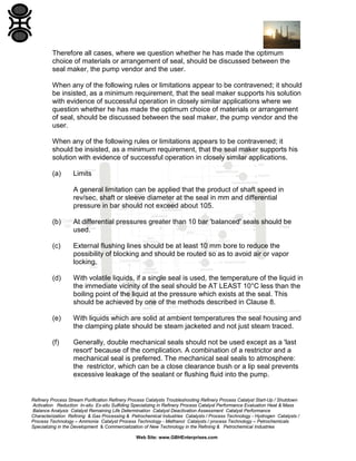 Therefore all cases, where we question whether he has made the optimum
choice of materials or arrangement of seal, should be discussed between the
seal maker, the pump vendor and the user.
When any of the following rules or limitations appear to be contravened; it should
be insisted, as a minimum requirement, that the seal maker supports his solution
with evidence of successful operation in closely similar applications where we
question whether he has made the optimum choice of materials or arrangement
of seal, should be discussed between the seal maker, the pump vendor and the
user.
When any of the following rules or limitations appears to be contravened; it
should be insisted, as a minimum requirement, that the seal maker supports his
solution with evidence of successful operation in closely similar applications.
(a)

Limits
A general limitation can be applied that the product of shaft speed in
rev/sec, shaft or sleeve diameter at the seal in mm and differential
pressure in bar should not exceed about 105.

(b)

At differential pressures greater than 10 bar 'balanced' seals should be
used.

(c)

External flushing lines should be at least 10 mm bore to reduce the
possibility of blocking and should be routed so as to avoid air or vapor
locking.

(d)

With volatile liquids, if a single seal is used, the temperature of the liquid in
the immediate vicinity of the seal should be AT LEAST 10°C less than the
boiling point of the liquid at the pressure which exists at the seal. This
should be achieved by one of the methods described in Clause 8.

(e)

With liquids which are solid at ambient temperatures the seal housing and
the clamping plate should be steam jacketed and not just steam traced.

(f)

Generally, double mechanical seals should not be used except as a 'last
resort' because of the complication. A combination of a restrictor and a
mechanical seal is preferred. The mechanical seal seals to atmosphere:
the restrictor, which can be a close clearance bush or a lip seal prevents
excessive leakage of the sealant or flushing fluid into the pump.

Refinery Process Stream Purification Refinery Process Catalysts Troubleshooting Refinery Process Catalyst Start-Up / Shutdown
Activation Reduction In-situ Ex-situ Sulfiding Specializing in Refinery Process Catalyst Performance Evaluation Heat & Mass
Balance Analysis Catalyst Remaining Life Determination Catalyst Deactivation Assessment Catalyst Performance
Characterization Refining & Gas Processing & Petrochemical Industries Catalysts / Process Technology - Hydrogen Catalysts /
Process Technology – Ammonia Catalyst Process Technology - Methanol Catalysts / process Technology – Petrochemicals
Specializing in the Development & Commercialization of New Technology in the Refining & Petrochemical Industries
Web Site: www.GBHEnterprises.com

 