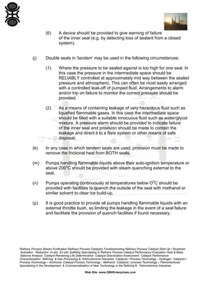 (6)

(j)

A device should be provided to give warning of failure
of the inner seal (e.g. by detecting loss of sealant from a closed
system).

Double seals in 'tandem' may be used in the following circumstances:
(1)

Where the pressure to be sealed against is too high for one seal. In
this case the pressure in the intermediate space should be
RELIABLY controlled at approximately mid way between the sealed
pressure and atmospheric. This can often be most easily arranged
with a controlled leak-off of pumped fluid. Arrangements to alarm
and/or trip on failure to monitor the correct pressure should be
provided.

(2)

As a means of containing leakage of very hazardous fluid such as
liquefied flammable gases. In this case the intermediate space
should be filled with a suitable innocuous fluid such as water/glycol
mixture. A pressure alarm should be provided to indicate failure
of the inner seal and provision should be made to contain the
leakage and direct it to a flare system or other means of safe
disposal.

(k)

In any case in which tandem seals are used, provision must be made to
remove the frictional heat from BOTH seals.

(m)

Pumps handling flammable liquids above their auto-ignition temperature or
above 200oC should be provided with steam quenching external to the
seal.

(n)

Pumps operating continuously at temperatures below O0C should be
provided with facilities to quench the outside of the seal with methanol or
similar solvent to clear ice build-up.

(p)

It is good practice to provide all pumps handling flammable liquids with an
external throttle bush, so limiting the leakage in the event of a seal failure
and facilitate the provision of quench facilities if found necessary.

Refinery Process Stream Purification Refinery Process Catalysts Troubleshooting Refinery Process Catalyst Start-Up / Shutdown
Activation Reduction In-situ Ex-situ Sulfiding Specializing in Refinery Process Catalyst Performance Evaluation Heat & Mass
Balance Analysis Catalyst Remaining Life Determination Catalyst Deactivation Assessment Catalyst Performance
Characterization Refining & Gas Processing & Petrochemical Industries Catalysts / Process Technology - Hydrogen Catalysts /
Process Technology – Ammonia Catalyst Process Technology - Methanol Catalysts / process Technology – Petrochemicals
Specializing in the Development & Commercialization of New Technology in the Refining & Petrochemical Industries
Web Site: www.GBHEnterprises.com

 