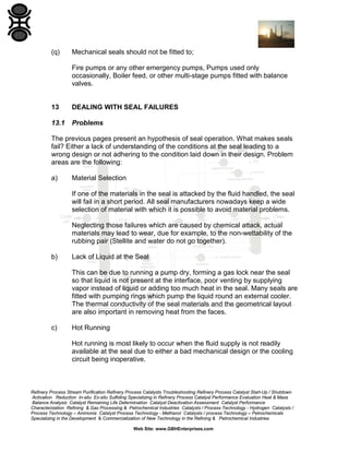 (q)

Mechanical seals should not be fitted to;
Fire pumps or any other emergency pumps, Pumps used only
occasionally, Boiler feed, or other multi-stage pumps fitted with balance
valves.

13

DEALING WITH SEAL FAILURES

13.1

Problems

The previous pages present an hypothesis of seal operation. What makes seals
fail? Either a lack of understanding of the conditions at the seal leading to a
wrong design or not adhering to the condition laid down in their design. Problem
areas are the following:
a)

Material Selection
If one of the materials in the seal is attacked by the fluid handled, the seal
will fail in a short period. All seal manufacturers nowadays keep a wide
selection of material with which it is possible to avoid material problems.
Neglecting those failures which are caused by chemical attack, actual
materials may lead to wear, due for example, to the non-wettability of the
rubbing pair (Stellite and water do not go together).

b)

Lack of Liquid at the Seal
This can be due to running a pump dry, forming a gas lock near the seal
so that liquid is not present at the interface, poor venting by supplying
vapor instead of liquid or adding too much heat in the seal. Many seals are
fitted with pumping rings which pump the liquid round an external cooler.
The thermal conductivity of the seal materials and the geometrical layout
are also important in removing heat from the faces.

c)

Hot Running
Hot running is most likely to occur when the fluid supply is not readily
available at the seal due to either a bad mechanical design or the cooling
circuit being inoperative.

Refinery Process Stream Purification Refinery Process Catalysts Troubleshooting Refinery Process Catalyst Start-Up / Shutdown
Activation Reduction In-situ Ex-situ Sulfiding Specializing in Refinery Process Catalyst Performance Evaluation Heat & Mass
Balance Analysis Catalyst Remaining Life Determination Catalyst Deactivation Assessment Catalyst Performance
Characterization Refining & Gas Processing & Petrochemical Industries Catalysts / Process Technology - Hydrogen Catalysts /
Process Technology – Ammonia Catalyst Process Technology - Methanol Catalysts / process Technology – Petrochemicals
Specializing in the Development & Commercialization of New Technology in the Refining & Petrochemical Industries
Web Site: www.GBHEnterprises.com

 