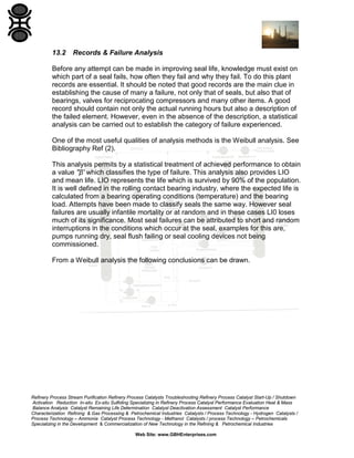 13.2

Records & Failure Analysis

Before any attempt can be made in improving seal life, knowledge must exist on
which part of a seal fails, how often they fail and why they fail. To do this plant
records are essential. It should be noted that good records are the main clue in
establishing the cause of many a failure, not only that of seals, but also that of
bearings, valves for reciprocating compressors and many other items. A good
record should contain not only the actual running hours but also a description of
the failed element. However, even in the absence of the description, a statistical
analysis can be carried out to establish the category of failure experienced.
One of the most useful qualities of analysis methods is the Weibull analysis. See
Bibliography Ref (2).
This analysis permits by a statistical treatment of achieved performance to obtain
a value ''β' which classifies the type of failure. This analysis also provides LIO
and mean life. LIO represents the life which is survived by 90% of the population.
It is well defined in the rolling contact bearing industry, where the expected life is
calculated from a bearing operating conditions (temperature) and the bearing
load. Attempts have been made to classify seals the same way. However seal
failures are usually infantile mortality or at random and in these cases LI0 loses
much of its significance. Most seal failures can be attributed to short and random
interruptions in the conditions which occur at the seal, examples for this are,
pumps running dry, seal flush failing or seal cooling devices not being
commissioned.
From a Weibull analysis the following conclusions can be drawn.

Refinery Process Stream Purification Refinery Process Catalysts Troubleshooting Refinery Process Catalyst Start-Up / Shutdown
Activation Reduction In-situ Ex-situ Sulfiding Specializing in Refinery Process Catalyst Performance Evaluation Heat & Mass
Balance Analysis Catalyst Remaining Life Determination Catalyst Deactivation Assessment Catalyst Performance
Characterization Refining & Gas Processing & Petrochemical Industries Catalysts / Process Technology - Hydrogen Catalysts /
Process Technology – Ammonia Catalyst Process Technology - Methanol Catalysts / process Technology – Petrochemicals
Specializing in the Development & Commercialization of New Technology in the Refining & Petrochemical Industries
Web Site: www.GBHEnterprises.com

 