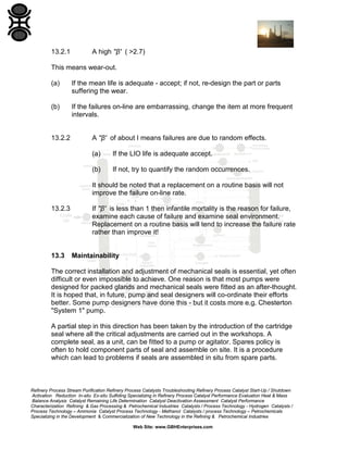13.2.1

A high ''β' ( >2.7)

This means wear-out.
(a)

If the mean life is adequate - accept; if not, re-design the part or parts
suffering the wear.

(b)

If the failures on-line are embarrassing, change the item at more frequent
intervals.

13.2.2

A ''β' of about I means failures are due to random effects.
(a)

If the LIO life is adequate accept.

(b)

If not, try to quantify the random occurrences.

It should be noted that a replacement on a routine basis will not
improve the failure on-line rate.
13.2.3

13.3

If ''β' is less than 1 then infantile mortality is the reason for failure,
examine each cause of failure and examine seal environment.
Replacement on a routine basis will tend to increase the failure rate
rather than improve it!

Maintainability

The correct installation and adjustment of mechanical seals is essential, yet often
difficult or even impossible to achieve. One reason is that most pumps were
designed for packed glands and mechanical seals were fitted as an after-thought.
It is hoped that, in future, pump and seal designers will co-ordinate their efforts
better. Some pump designers have done this - but it costs more e.g. Chesterton
"System 1" pump.
A partial step in this direction has been taken by the introduction of the cartridge
seal where all the critical adjustments are carried out in the workshops. A
complete seal, as a unit, can be fitted to a pump or agitator. Spares policy is
often to hold component parts of seal and assemble on site. It is a procedure
which can lead to problems if seals are assembled in situ from spare parts.

Refinery Process Stream Purification Refinery Process Catalysts Troubleshooting Refinery Process Catalyst Start-Up / Shutdown
Activation Reduction In-situ Ex-situ Sulfiding Specializing in Refinery Process Catalyst Performance Evaluation Heat & Mass
Balance Analysis Catalyst Remaining Life Determination Catalyst Deactivation Assessment Catalyst Performance
Characterization Refining & Gas Processing & Petrochemical Industries Catalysts / Process Technology - Hydrogen Catalysts /
Process Technology – Ammonia Catalyst Process Technology - Methanol Catalysts / process Technology – Petrochemicals
Specializing in the Development & Commercialization of New Technology in the Refining & Petrochemical Industries
Web Site: www.GBHEnterprises.com

 