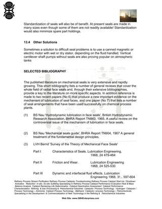 Standardization of seals will also be of benefit. At present seals are made in
many sizes even though some of them are not readily available! Standardization
would also minimize spare part holdings.

13.4

Other Solutions

Sometimes a solution to difficult seal problems is to use a canned magnetic or
electric motor with wet or dry stator, depending on the fluid handled. Vertical
cantilever shaft pumps without seals are also proving popular on atmospheric
tanks

SELECTED BIBLIOGRAPHY

The published literature on mechanical seals is very extensive and rapidly
growing. This short bibliography lists a number of general reviews that cover the
whole field of radial face seals and, through their extensive bibliographies,
provide a key to the literature on more specific aspects. In addition reference is
made to two recent papers (No 6) that produce a new important evidence on the
mechanism of lubrication of seal faces, and one paper (No 7) that lists a number
of seal arrangements that have been used successfully on chemical process
plants.
(1)

BS Nau 'Hydrodynamic lubrication in face seals', British Hydrodynamic
Research Association, BHRA Report TN843, 1965. A useful review on the
controversial issue of the mechanism of lubrication in face seals.

(2)

BS Nau 'Mechanical seals guide', BHRA Report TN904, 1967 A general
treatment of the fundamental design principles.

(3)

LVH Bernd 'Survey of the Theory of Mechanical Face Seals'
Part I

Characteristics of Seals. Lubrication Engineering,
1968, 24 479-484

Part II

Friction and Wear.

Part III

Dynamic and interfacial fluid effects. Lubrication
Engineering 1968, 3!:.. 597-604

Lubrication Engineering
1968, 24 525-530

Refinery Process Stream Purification Refinery Process Catalysts Troubleshooting Refinery Process Catalyst Start-Up / Shutdown
Activation Reduction In-situ Ex-situ Sulfiding Specializing in Refinery Process Catalyst Performance Evaluation Heat & Mass
Balance Analysis Catalyst Remaining Life Determination Catalyst Deactivation Assessment Catalyst Performance
Characterization Refining & Gas Processing & Petrochemical Industries Catalysts / Process Technology - Hydrogen Catalysts /
Process Technology – Ammonia Catalyst Process Technology - Methanol Catalysts / process Technology – Petrochemicals
Specializing in the Development & Commercialization of New Technology in the Refining & Petrochemical Industries
Web Site: www.GBHEnterprises.com

 