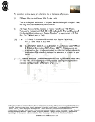 An excellent review giving an extensive list of literature references.
(4)

E Mayer 'Mechanical Seals' Iliffe Books 1969
This is an English translation of Mayer's Axiale Gleitringdichtungen' 1966,
the only book devoted to mechanical seals.

(5)

J G Pape 'Fundamental Aspects of Radial Face Seals' PhD Thesis
Technische Hogeschool, Delft 22.10.69 (in English). The last Chapter of
this thesis ('Conclusions and Design Direction') is reproduced in BHRA
Rep. No, TNI046, March 1940.

( 6)

( a)

J G Pape 'Fundamental Research on a Radial Face Seal'
ASLE Trans 1968, !l, 302-309.

(b)

BA Stanghan-Batch 'Face Lubrication in Mechanical Seals' I Mech
E Tribology Convention 1971, Paper C59/71. These papers are
important as they produce convincing evidence that hydrodynamic
lubrication of face seals is induced by waviness of one of the seal
faces.

(7)

C Jackson 'Practical Guide to Mechanical Seals' Hydrocarbon Proc 1968,
47, 100-109. An interesting review of practical sealing arrangement on
process plant pumps by a Monsanto engineer.

Refinery Process Stream Purification Refinery Process Catalysts Troubleshooting Refinery Process Catalyst Start-Up / Shutdown
Activation Reduction In-situ Ex-situ Sulfiding Specializing in Refinery Process Catalyst Performance Evaluation Heat & Mass
Balance Analysis Catalyst Remaining Life Determination Catalyst Deactivation Assessment Catalyst Performance
Characterization Refining & Gas Processing & Petrochemical Industries Catalysts / Process Technology - Hydrogen Catalysts /
Process Technology – Ammonia Catalyst Process Technology - Methanol Catalysts / process Technology – Petrochemicals
Specializing in the Development & Commercialization of New Technology in the Refining & Petrochemical Industries
Web Site: www.GBHEnterprises.com

 