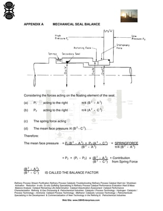 APPENDIX A

MECHANICAL SEAL BALANCE

Considering the forces acting on the floating element of the seal.
(a)

PI

acting to the right

π/4 (B 2 - A 2)

(b)

P2

acting to the right

π/4 (A 2 - C 2)

(c)

The spring force acting

(d)

The mean face pressure /4 (B 2 - C 2).

Therefore:
The mean face pressure

= PI (B 2 - A 2) + P2 (A 2 - C 2)
(B 2 - A 2)

+ SPRINGFORCE
π/4 (B 2 - A 2)

= P2 + (PI - P2) x (B 2 - A 2) + Contribution
(B 2 - C 2) from Spring Force
(B 2 - A 2)
(B 2 - C 2)

IS CALLED THE BALANCE FACTOR

Refinery Process Stream Purification Refinery Process Catalysts Troubleshooting Refinery Process Catalyst Start-Up / Shutdown
Activation Reduction In-situ Ex-situ Sulfiding Specializing in Refinery Process Catalyst Performance Evaluation Heat & Mass
Balance Analysis Catalyst Remaining Life Determination Catalyst Deactivation Assessment Catalyst Performance
Characterization Refining & Gas Processing & Petrochemical Industries Catalysts / Process Technology - Hydrogen Catalysts /
Process Technology – Ammonia Catalyst Process Technology - Methanol Catalysts / process Technology – Petrochemicals
Specializing in the Development & Commercialization of New Technology in the Refining & Petrochemical Industries
Web Site: www.GBHEnterprises.com

 
